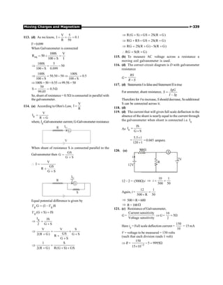 Moving Charges and Magnetism P-339
113. (d) As we know,
V 5
I 0.1
R 50
= = =
I'=0.099
When Galvanometer is connected
eq
100S V
R 50
100 S I
= + =
+
100S 5
50
100 S 0.099
Þ = -
+
100S 100S
50.50 50 0.5
100 S 100 S
Þ = - Þ =
+ +
Þ100S =50+ 0.55Þ99.5S = 50
50
S 0.5
99.05
W
= =
So, shunt of resistance= 0.5W is connected in parallel with
the galvanometer.
114. (a) According to Ohm's Law,
V
I
R
=
g
V
I
R G
=
+
where, Ig-Galvanometer current, G-Galvonometer resistance
G
IG
R
V
When shunt of resistance S is connected parallel to the
Galvanometer then
GS
G
G S
=
+

V
I
GS
R
G S
=
+
+
G
IG
R 2
S
Equal potential difference is given by
g g
I' G (I I' )S
= -
g
I' (G S) IS
+ =
g
I IS
2 G S
Þ =
+
V V S
GS
2(R G) G S
R
G S
Þ = ´
+ +
+
+
1 S
2(R G) R(G S) GS
Þ =
+ + +
R(G S) GS 2S(R G)
Þ + + = +
RG RS GS 2S(R G)
Þ + + = +
RG 2S(R G) S(R G)
Þ = + - +
RG S(R G)
 = +
115. (b) To measure AC voltage across a resistance a
moving coil galvanometer is used.
116. (d) The correct circuit diagram is D with galvanometer
resistance
G =
RS
R S
-
117. (d) StatementsIisfalseandStatementIIistrue
For ammeter, shunt resistance,
–
IgG
S
I Ig
=
Therefore for Itoincrease, Sshoulddecrease, Soadditional
S can be connected across it.
118. (d)
119. (d) The current that will given full scale deflection in the
absence of the shunt is nearly equal to the current through
the galvanometer when shunt is connected i.e. Ig
As g
IS
I
G S
=
+
5.5 1
120 1
´
=
+
= 0.045 ampere.
120. (a) A
R
12V
2V
i
W
500
12 – 2 = (500 )i
W Þ
10 1
500 50
i = =
Again, i =
50
1
R
500
12
=
+
Þ 500+ R=600
Þ R= 100W
121. (c) Resistance of Galvanometer,
G =
y
sensitivit
Voltage
y
sensitivit
Current
Þ G = W
= 5
2
10
Here ig = Full scale deflection current =
10
150
= 15 mA
V = voltage to be measured = 150 volts
(such that each division reads 1 volt)
Þ R = W
=
-
´ -
9995
5
10
15
150
3
 