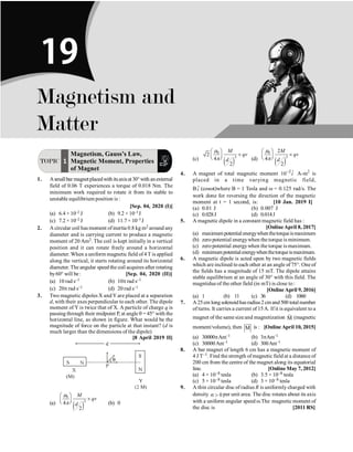 P-340 Physics
TOPIC 1
Magnetism, Gauss’s Law,
Magnetic Moment, Properties
of Magnet
1. Asmallbar magnetplacedwithitsaxisat30°with anexternal
field of 0.06 T experiences a torque of 0.018 Nm. The
minimum work required to rotate it from its stable to
unstable equilibrium position is :
[Sep. 04, 2020 (I)]
(a) 6.4 × 10–2 J (b) 9.2 × 10–3J
(c) 7.2 × 10–2 J (d) 11.7× 10–3 J
2. A circular coil has moment ofinertia 0.8 kg m2 around any
diameter and is carrying current to produce a magnetic
moment of 20 Am2. The coil is kept initially in a vertical
position and it can rotate freely around a horizontal
diameter.When a uniform magnetic field of4 T is applied
along the vertical, it starts rotating around its horizontal
diameter. The angular speed the coil acquires after rotating
by60° will be: [Sep. 04, 2020 (II)]
(a) 10 rad s–1 (b) 10p rad s–1
(c) 20p rad s–1 (d) 20 rad s–1
3. Two magnetic dipoles X andY are placed at a separation
d, with their axes perpendicular to each other. The dipole
moment of Y is twice that of X. A particle of charge q is
passing through their midpoint P, at angle q = 45° with the
horizontal line, as shown in figure. What would be the
magnitude of force on the particle at that instant? (d is
much larger than the dimensions of the dipole)
[8 April 2019 II]
(a)
( )
0
3
4
2
M
qv
d
æ ö
´
ç ÷
è ø
m
p (b) 0
(c)
( )
0
3
2
4
2
M
qv
d
æ ö
´
ç ÷
è ø
m
p (d)
( )
0
3
2
4
2
M
qv
d
æ ö
´
ç ÷
è ø
m
p
4. A magnet of total magnetic moment 2 ˆ
10 i
-
A-m2
is
placed in a time varying magnetic field,
B ˆ
i (coswt)where B = 1 Tesla and w = 0.125 rad/s. The
work done for reversing the direction of the magnetic
moment at t = 1 second, is: [10 Jan. 2019 I]
(a) 0.01 J (b) 0.007 J
(c) 0.028J (d) 0.014J
5. A magnetic dipole in a constant magnetic field has :
[OnlineApril 8, 2017]
(a) maximumpotentialenergywhenthetorqueismaximum
(b) zero potential energywhen the torque is minimum.
(c) zero potential energywhen the torque is maximum.
(d) minimumpotentialenergywhenthetorqueismaximum.
6. A magnetic dipole is acted upon by two magnetic fields
which are inclined to each other at an angle of 75°. One of
the fields has a magnitude of 15 mT. The dipole attains
stable equilibrium at an angle of 30° with this field. The
magntidueof the other field (in mT) is close to :
[Online April 9, 2016]
(a) 1 (b) 11 (c) 36 (d) 1060
7. A25cm longsolenoidhasradius2cmand500 totalnumber
of turns. It carries a current of 15A. If it is equivalent to a
magnet of the same size and magnetization M
r
(magnetic
moment/volume), then M
uu
r
is : [Online April 10, 2015]
(a) 30000pAm–1 (b) 3pAm–1
(c) 30000Am–1 (d) 300Am–1
8. A bar magnet of length 6 cm has a magnetic moment of
4 J T–1. Find the strength ofmagnetic field at a distance of
200 cm from the centre of the magnet along its equatorial
line. [Online May 7, 2012]
(a) 4 × 10–8 tesla (b) 3.5 × 10–8 tesla
(c) 5 × 10–8 tesla (d) 3 × 10–8 tesla
9. A thin circular disc of radius R is uniformly charged with
density 0
s  per unit area. The disc rotates about its axis
with a uniform angular speed w.The magnetic moment of
the disc is [2011 RS]
Magnetism and
Matter
19
 