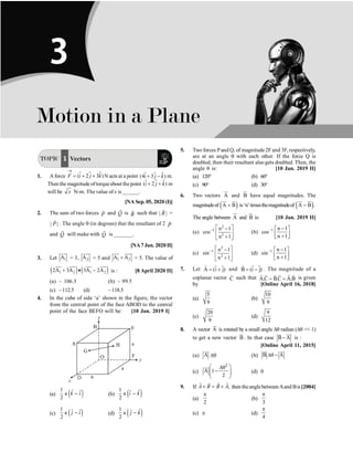 P-26 Physics
TOPIC 1 Vectors
1. A force $ $
( 2 3 )
F i j k
®
= + +
$ N acts at a point $ $
(4 3 )
i j k
+ -
$ m.
Then the magnitude oftorqueabout the point $ $
( 2 )
i j k
+ +
$ m
will be x N-m. The value of x is ______.
[NA Sep. 05, 2020 (I)]
2. The sum of two forces P
r
and Q
r
is R
r
such that | |
R
r
=
| |
P
r
. The angle q (in degrees) that the resultant of 2 P
r
and Q
r
will make with Q
r
is _______.
[NA7 Jan. 2020 II]
3. Let 1
A
uur
= 3, 2
A
uuu
r
= 5 and 1 2
A A
+
uur uuu
r
= 5. The value of
( ) ( )
1 2 1 2
2A 3A 3A 2A
+ · -
uur uuu
r uur uuu
r
is : [8 April 2020 II]
(a) – 106.5 (b) – 99.5
(c) –112.5 (d) –118.5
4. In the cube of side ‘a’ shown in the figure, the vector
from the central point of the face ABOD to the central
point of the face BEFO will be: [10 Jan. 2019 I]
(a) ( )
1 ˆ ˆ
a
2
k i
- (b) ( )
1 ˆ
ˆ
a
2
i k
-
(c) ( )
1 ˆ ˆ
a
2
j i
- (d) ( )
1 ˆ
ˆ
a
2
j k
-
5. Two forces Pand Q, of magnitude 2F and 3F, respectively,
are at an angle q with each other. If the force Q is
doubled, then their resultant also gets doubled. Then, the
angle q is: [10 Jan. 2019 II]
(a) 120° (b) 60°
(c) 90° (d) 30°
6. Two vectors A
ur
and B
u
r
have equal magnitudes. The
magnitudeof ( )
A B
+
ur u
r
is‘n’timesthemagnitudeof ( )
A B .
-
ur u
r
The angle between A
ur
and B
u
r
is: [10 Jan. 2019 II]
(a)
2
1
2
n 1
cos
n 1
- é ù
-
ê ú
+
ë û
(b) 1 n 1
cos
n 1
- -
é ù
ê ú
+
ë û
(c)
2
1
2
n 1
sin
n 1
- é ù
-
ê ú
+
ë û
(d) 1 n 1
sin
n 1
- -
é ù
ê ú
+
ë û
7. Let ˆ ˆ
A (i j)
= +
r
and ˆ ˆ
B (i j)
= -
r
. The magnitude of a
coplanar vector C
r
such that A.C B.C A.B
= =
r r r r
r r
is given
by [Online April 16, 2018]
(a)
5
9
(b)
10
9
(c)
20
9
(d)
9
12
8. A vector A
ur
is rotated by a small angle Dq radian (Dq  1)
to get a new vector B
u
r
. In that case B A
-
ur
u
r
is :
[Online April 11, 2015]
(a) A
ur
Dq (b) B A
Dq -
ur
u
r
(c) A
2
1
2
æ ö
Dq
-
ç ÷
ç ÷
è ø
ur
(d) 0
9. If ,
A B B A
´ = ´
r r
r r
then theanglebetweenAand Bis[2004]
(a)
2
p
(b)
3
p
(c) p (d)
4
p
Motion in a Plane
3
 