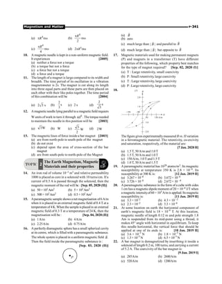 Magnetism and Matter P-341
(a) B
r
(b) zero
(c) much large than | |
B
r
and parallel to B
r
(d) much large than | |
B
r
but opposite to B
r
17. Magnetic materials used for making permanent magnets
(P) and magnets in a transformer (T) have different
properties of the following, which property best matches
for the type of magnet required? [Sep. 02, 2020 (I)]
(a) T : Large retentivity, small coercivity
(b) P: Small retentivity, largecoercivity
(c) T : Large retentivity, large coercivity
(d) P: Large retentivity, largecoercivity
18.
The figure gives experimentallymeasured B vs. Hvariation
in a ferromagnetic material. The retentivity, co-ercivity
and saturation, respectively, of the material are:
[7 Jan. 2020 II]
(a) 1.5T, 50A/m and 1.0T
(b) 1.5T, 50A/m and 1.0T
(c) 150A/m, 1.0Tand 1.5T
(d) 1.0T, 50A/m and 1.5T
19. A paramagnetic material has 1028 atoms/m3. Its magnetic
susceptibility at temperature 350 K is 2.8 × 10–4. Its
susceptibilityat 300 K is: [12 Jan. 2019 II]
(a) 3.267× 10–4 (b) 3.672× 10–4
(c) 3.726× 10–4 (d) 2.672× 10 –4
20. A paramagnetic substance in the form of a cube with sides
1 cm has a magneticdipole moment of20 × 10–6 J/T when
a magnetic intensityof60 × 103 A/mis applied.Itsmagnetic
susceptibility is: [11 Jan. 2019 II]
(a) 3.3 × 10–2 (b) 4.3 × 10 –2
(c) 2.3 × 10–2 (d) 3.3 × 10–4
21. At some location on earth the horizontal component of
earth’s magnetic field is 18 × 10–6
T. At this location,
magnetic needle of length 0.12 m and pole strength 1.8
Am is suspended from its mid-point using a thread, it
makes 45° angle with horizontal in equilibrium. To keep
this needle horizontal, the vertical force that should be
applied at one of its ends is: [10 Jan. 2019 II]
(a) 3.6 × 10–5
N (b) 1.8 × 10–5
N
(c) 1.3× 10–5
N (d) 6.5× 10–5
N
22. A bar magnet is demagnetized by inserthing it inside a
solenoid of length 0.2 m, 100 turns, and carrying a current
of 5.2A. The coercivity of the bar magnet is:
[9 Jan. 2019 I]
(a) 285A/m (b) 2600A/m
(c) 520A/m (d) 1200A/m
(a) 4
R
p sw (b)
4
2
R
p
sw
(c)
4
4
R
p
sw (d) 4
2 R
p sw
10. A magnetic needle is kept in a non-uniform magnetic field.
It experiences [2005]
(a) neither a force nor a torque
(b) a torque but not a force
(c) a force but not a torque
(d) a force and a torque
11. The length of a magnet is largecompared to its width and
breadth. The time period of its oscillation in a vibration
magnetometer is 2s. The magnet is cut along its length
into three equal parts and these parts are then placed on
each other with their like poles together. The time period
of this combination will be [2004]
(a) 2 3 s (b)
2
s
3
(c) 2 s (d)
2
s
3
12. Amagneticneedle lying parallel toa magneticfield requiers
W units ofwork to turn it through 0
60 . The torqueneeded
to maintain the needlein this position will be [2003]
(a) W
3 (b) W (c) W
2
3 (d) W
2
13. The magneticlines of force insidea bar magnet [2003]
(a) are from north-pole to south-pole of the magnet
(b) do not exist
(c) depend upon the area of cross-section of the bar
magnet
(d) are from south-pole to north-pole of the Magnet
TOPIC 2
The Earth Magnetism, Magnetic
Materials and their properties
14. An iron rod of volume 10–3 m3 and relative permeability
1000 is placed as core in a solenoid with 10 turns/cm. If a
current of 0.5 A is passed through the solenoid, then the
magnetic moment of the rod will be : [Sep. 05, 2020 (II)]
(a) 50 ×102Am2 (b) 5 × 102Am2
(c) 500×102Am2 (d) 0.5×102Am2
15. Aparamagneticsample shows a net magnetisation of6A/m
when it is placed in an external magneticfield of 0.4 T at a
temperatureof4K.When thesampleisplacedin an external
magnetic field of 0.3 T at a temperature of 24 K, then the
magnetisation will be : [Sep. 04, 2020 (II)]
(a) 1A/m (b) 4A/m
(c) 2.25A/m (d) 0.75A/m
16. A perfectlydiamagnetic sphere hasa small spherical cavity
at its centre, which is filled with a paramagnetic substance.
The whole system is placed in a uniform magnetic field .
B
r
Then the field inside the paramagnetic substance is :
[Sep. 03, 2020 (II)]
P
 