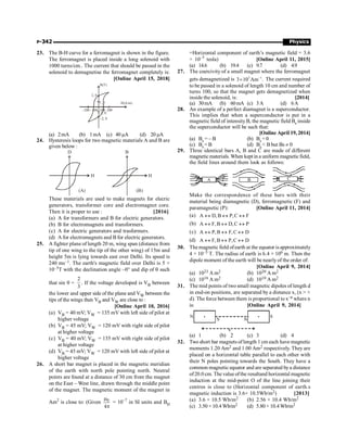 P-342 Physics
23. The B-H curve for a ferromagnet is shown in the figure.
The ferromagnet is placed inside a long solenoid with
1000 turns/cm.. The current that should be passed in the
solenoid to demagnetise the ferromagnet completely is:
[Online April 15, 2018]
100
–200 200
–100
1, 0
–1, 0
–2, 0
2, 0
H(A/m)
B(T)
(a) 2mA (b) 1mA (c) 40 µA (d) 20 µA
24. Hysteresis loops for two magnetic materials A and B are
given below :
D
H
(A)
B
H
(B)
These materials are used to make magnets for elecric
generators, transformer core and electromagnet core.
Then it is proper to use : [2016]
(a) A for transformers and B for electric generators.
(b) B for electromagnets and transformers.
(c) A for electric generators and trasformers.
(d) A for electromagnets and B for electric generators.
25. A fighter plane of length 20 m, wing span (distance from
tip of one wing to the tip of the other wing) of 15m and
height 5m is lying towards east over Delhi. Its speed is
240 ms–1. The earth's magnetic field over Delhi is 5 ×
10–5T with the declination angle ~0° and dip of q such
that sin q =
2
3
. If the voltage developed is VB between
the lower and upper side of the plane and VW between the
tips of the wings then VB and VW are close to :
[Online April 10, 2016]
(a) VB = 40 mV; VW = 135 mV with left side of pilot at
higher voltage
(b) VB = 45 mV; VW = 120 mV with right side of pilot
at higher voltage
(c) VB = 40 mV; VW = 135 mV with right side of pilot
at higher voltage
(d) VB = 45 mV; VW = 120 mV with left side of pilot at
higher voltage
26. A short bar magnet is placed in the magnetic meridian
of the earth with north pole pointing north. Neutral
points are found at a distance of 30 cm from the magnet
on the East – West line, drawn through the middle point
of the magnet. The magnetic moment of the magnet in
Am2
is close to: (Given 0
4
m
p
= 10–7
in SI units and BH
=Horizontal component of earth’s magnetic field = 3.6
× 10–5
tesla) [Online April 11, 2015]
(a) 14.6 (b) 19.4 (c) 9.7 (d) 4.9
27. The coercivity of a small magnet where the ferromagnet
gets demagnetized is 3 1
3 10 Am .
-
´ The current required
to be passed in a solenoid of length 10 cm and number of
turns 100, so that the magnet gets demagnetized when
inside the solenoid, is: [2014]
(a) 30mA (b) 60mA (c) 3A (d) 6A
28. An example of a perfect diamagnet is a superconductor.
This implies that when a superconductor is put in a
magnetic field of intensityB, the magnetic field Bs inside
the superconductor will be such that:
[Online April 19, 2014]
(a) Bs = – B (b) Bs = 0
(c) Bs = B (d) Bs  B but Bs ¹ 0
29. Three identical bars A, B and C are made of different
magneticmaterials. When keptin a uniform magneticfield,
the field lines around them look as follows:
A B C
Make the correspondence of these bars with their
material being diamagnetic (D), ferromagnetic (F) and
paramagnetic (P): [Online April 11, 2014]
(a) A D,B P,C F
« « «
(b) A F,B D,C P
« « «
(c) A P,B F,C D
« « «
(d) A F,B P,C D
« « «
30. Themagnetic field ofearth at the equator is approximately
4 × 10–5 T. The radius of earth is 6.4 × 106 m. Then the
dipole moment of the earth will be nearlyof the order of:
[Online April 9, 2014]
(a) 1023 A m2 (b) 1020 A m2
(c) 1016 A m2 (d) 1010 A m2
31. The mid points of two small magnetic dipoles of length d
in end-on positions, are separated by a distance x, (x  
d). The force between them is proportional to x–n where n
is: [Online April 9, 2014]
N
S N
x
S
(a) 1 (b) 2 (c) 3 (d) 4
32. Two short bar magnets oflength 1 cm each have magnetic
moments 1.20 Am2 and 1.00 Am2 respectively. They are
placed on a horizontal table parallel to each other with
their N poles pointing towards the South. They have a
common magnetic equator and are separated bya distance
of20.0 cm. The value ofthe resultand horizontal magnetic
induction at the mid-point O of the line joining their
centres is close to (Horizontal component of earth.s
magnetic induction is 3.6× 10.5Wb/m2) [2013]
(a) 3.6 × 10.5 Wb/m2 (b) 2.56 × 10.4 Wb/m2
(c) 3.50 × 10.4 Wb/m2 (d) 5.80 × 10.4 Wb/m2
 