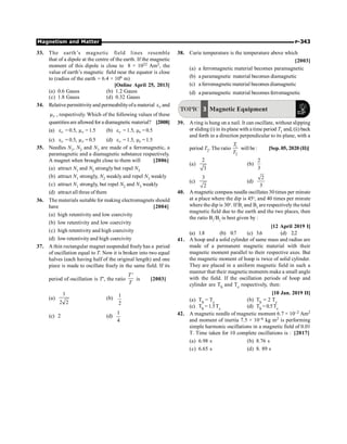Magnetism and Matter P-343
33. The earth’s magnetic field lines resemble
that of a dipole at the centre of the earth. If the magnetic
moment of this dipole is close to 8 × 1022 Am2, the
value of earth’s magnetic field near the equator is close
to (radius of the earth = 6.4 × 106 m)
[Online April 25, 2013]
(a) 0.6 Gauss (b) 1.2 Gauss
(c) 1.8 Gauss (d) 0.32 Gauss
34. Relative permittivityand permeabilityofa material r
e and
r
m , respectively. Which of the following values of these
quantitiesare allowed for a diamagnetic material? [2008]
(a) r
e = 0.5, r
m = 1.5 (b) r
e = 1.5, r
m = 0.5
(c) r
e = 0.5, r
m = 0.5 (d) r
e = 1.5, r
m = 1.5
35. Needles N1, N2 and N3 are made of a ferromagnetic, a
paramagnetic and a diamagnetic substance respectively.
A magnet when brought close to them will [2006]
(a) attract N1 and N2 strongly but repel N3
(b) attract N1 strongly, N2 weakly and repel N3 weakly
(c) attract N1 strongly, but repel N2 and N3 weakly
(d) attract all three of them
36. The materials suitable for making electromagnets should
have [2004]
(a) high retentivity and low coercivity
(b) low retentivity and low coercivity
(c) high retentivity and high coercivity
(d) low retentivity and high coercivity
37. A thin rectangular magnet suspended freelyhas a period
of oscillation equal to T. Now it is broken into two equal
halves (each having half of the original length) and one
piece is made to oscillate freely in the same field. If its
period of oscillation is T¢, the ratio
'
T
T
is [2003]
(a)
2
2
1
(b)
2
1
(c) 2 (d)
4
1
38. Curie temperature is the temperature above which
[2003]
(a) a ferromagnetic material becomes paramagnetic
(b) a paramagnetic material becomes diamagnetic
(c) a ferromagnetic material becomes diamagnetic
(d) a paramagnetic material becomes ferromagnetic
TOPIC 3 Magnetic Equipment
39. A ring is hung on a nail. It can oscillate, without slipping
or sliding (i) in itsplane with a time period T1 and, (ii) back
and forth in a direction perpendicular to its plane, with a
period T2. The ratio 1
2
T
T
will be: [Sep. 05, 2020 (II)]
(a)
2
3
(b)
2
3
(c)
3
2
(d)
2
3
40. A magnetic compass needle oscillates 30 times per minute
at a place where the dip is 45o
, and 40 times per minute
where the dip is 30o
. If B1
and B2
are respectively the total
magnetic field due to the earth and the two places, then
the ratio B1
/B2
is best given by :
[12 April 2019 I]
(a) 1.8 (b) 0.7 (c) 3.6 (d) 2.2
41. A hoop and a solid cylinder of same mass and radius are
made of a permanent magnetic material with their
magnetic moment parallel to their respective axes. But
the magnetic moment of hoop is twice of solid cylinder.
They are placed in a uniform magnetic field in such a
manner that their magneticmoments make a small angle
with the field. If the oscillation periods of hoop and
cylinder are Th and Tc respectively, then:
[10 Jan. 2019 II]
(a) Th = Tc (b) Th = 2 Tc
(c) Th = 1.5Tc (d) Th = 0.5Tc
42. A magnetic needle of magnetic moment 6.7 × 10–2 Am2
and moment of inertia 7.5 × 10–6 kg m2 is performing
simple harmonic oscillations in a magnetic field of 0.01
T. Time taken for 10 complete oscillations is : [2017]
(a) 6.98 s (b) 8.76 s
(c) 6.65 s (d) 8. 89 s
 