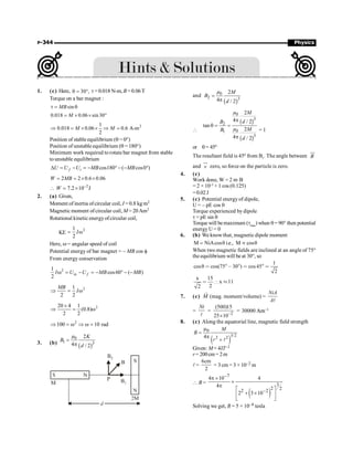 P-344 Physics
1. (c) Here, 30 ,
q = ° t = 0.018 N-m, B =0.06T
Torque on a bar magnet :
sin
t = q
MB
0.018 0.06 sin 30
= ´ ´ °
M
2
1
0.018 0.06 0.6 A-m
2
Þ = ´ ´ Þ =
M M
Position of stable equilibrium (q = 0°)
Position of unstable equilibrium (q = 180°)
Minimum work required to rotate bar magnet from stable
to unstable equilibrium
cos180 ( cos0 )
D = - = - °- - °
f i
U U U MB MB
2 2 0.6 0.06
= = ´ ´
W MB
2
7.2 10 J
W -
 = ´
2. (a) Given,
Moment of inertia ofcircular coil, I = 0.8 kg m2
Magnetic moment ofcircular coil, M = 20Am2
Rotational kinetic energyofcircular coil,
KE
2
1
2
I
= w
Here, w = angular speed of coil
Potential energy of bar magnet = – MB cos f
From energy conservation
2
in
1
cos60 ( )
2
f
I U U MB MB
w = - = - ° - -
2
1
2 2
MB
I
Þ = w
2
20 4 1
(0.8)
2 2
´
Þ = w
2
100 10 rad
Þ = w Þ w =
3. (b)
( )
0
1 3
2
4 / 2
µ K
B
d
=
p
and
( )
0
2 3
2
4 / 2
µ M
B
d
=
p

( )
( )
0
3
2
0
1
3
2
4 / 2
tan
2
4 / 2
µ M
d
B
µ M
B
d
p
q = =
p
= 1
or q= 45º
The resultant field is 45º from B1
. The angle between B
uu
r
and v
uu
r
zero, so force on the particle is zero.
4. (c)
Work done, W = 2 m·B
= 2 × 10–2
× 1 cos (0.125)
=0.02J
5. (c) Potential energy of dipole,
U = – pE cos q
Torque experienced by dipole
t = pE sin q
Torque will bemaximum (tmax
) when q= 90° then potential
energy U = 0
6. (b) We knowthat, magnetic dipole moment
M NiAcosθ i.e., M cosθ
= µ
When two magnetic fields are inclined at an angle of 75°
theequilibrium will be at 30°, so
1
cosθ cos(75 30 ) cos45
2
 °, °  ° 
x 15
x 11
2
2
 [ »
7. (c)
r
M (mag. moment/volume) =
NiA
Al
=
Ni
l
= –2
(500)15
25 10
´
= 30000 Am
Am–1
8. (c) Along the equatorial line, magnetic field strength
( )
0
3/2
2 2
4
m
=
p
+ l
M
B
r
Given: M= 4JT–1
r= 200cm= 2m
l =
6cm
2
= 3 cm = 3 × 10–2 m
 B =
( )
7
3
2 2
2 2
4 10 4
4
2 3 10
-
-
p ´
´
p
é ù
+ ´
ê ú
ë û
Solving we get, B = 5 × 10–8 tesla
 