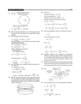 Magnetism and Matter P-345
9. (c)
Magnetic dipolemoment
2 Angular momentum
=
q
m
a
 Magnetic dipole moment (M)
2
. .
2 2
q mR
M
m
æ ö
= w
ç ÷
è ø
4
1
. R .
4
= s p w
10. (d) A magnetic needle kept in non uniform magnetic field
experience a force and torque due to unequal forces acting
on poles.
11. (b) Initially, timeperiod ofmagnet
2 25
I
T
MB
= p = where 2
1
12
I m
= l
When the magnet is cut into three pieces the pole strength
will remain the same and
Moment of inertia of each part,
(I¢)=
1
3
12 3 3 9
m I
æ ö æ ö
´ =
ç ÷ ç ÷
è ø è ø
l
We have, Magnetic moment (M)
= Pole strength (m) × l
 New magneticmoment,
' 3
3
M m m M
æ ö
= ´ ´ = =
ç ÷
è ø
l
l
New time period, T¢ = 2
I
M B
¢
p
¢
= 2
9
I
MB
p Þ
2
3
9
T
T s
¢ = = .
12. (a) Workdone toturn a magnetic needlefrom angle q1 to
q2 is given by
1 2
(cos cos )
W MB
= q - q
 W (cos0 cos60 )
MB
= ° - °
1
1
2 2
MB
MB
æ ö
= - =
ç ÷
è ø
 Torque, t = MB sin q = MB sin 60° 3 3
2
MB
W
= =
13. (d) The magnetif field lines of bar magnet form closed
lines. As shown in the figure, the magnetic lines of force
are directed from south to north inside a bar magnet.
Outsidethe bar magnet magnetic field lines directed from
north to south pole.
N S
14. (b) Given,
Volume of iron rod, 3
10
V -
= m3
Relative permeability, 1000
r
m =
Number of turns per unit length, n = 10
Magnetic moment of an iron core solenoid,
( 1)
r
M NiA
= m - ´
( 1)
r
V
M Ni
l
Þ = m - ´ ( 1)
r
N
M iV
l
Þ = m - ´
3
2
10
999 0.5 10 499.5 500.
10
M -
-
Þ = ´ ´ ´ = »
15. (d) For paramagnetic material. According to curies law
1
T
c µ
For two temperatures T1 and T2
1 1 2 2
T T
c = c
But
I
B
c =
1 2
1 2
1 2
I I
T T
B B
 =
2
2
6 0.3
4 24 0.75 A/m
0.4 0.3 0.4
I
I
Þ ´ = ´ Þ = =
16. (b) When magnetic field is applied to a diamagnetic
substance, it produces magnetic field in opposite direction
so net magnetic field inside the cavity of sphere will be
zero. So, field inside the paramagnetic substance kept
inside the cavity is zero.
17. (d) Permanent magnets(P)are madeofmaterialswith large
retentivityand large coercivity. Transformer cores (T) are
madeof materials with low retentivityand lowcoercivity.
18. (d)
19. (a) According to Curie law for paramagnetic substance,
c µ
C
1
T
Þ 1
2
c
c
=
2
1
C
C
T
T
–4
2
2.8 10
´
c
=
300
350
c2 =
–4
2.8 350 10
300
´ ´
= 3.266 × 10–4
 