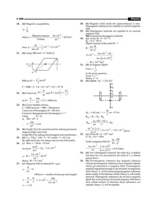 P-346 Physics
20. (d) Magnetic susceptibility,
I
H
c=
where,
Magneticmoment
I
Volume
=
–6
–6
20 10
10
´
= = 20 N/m2
Now,
–3 –4
3
20 1
10 3.3 10
3
60 10
c = = ´ = ´
´
21. (d) using, MB sinq = F l Sinq (t)
B
45°
m
F
MBsin 45° = F sin45
2
°
l
F = 2MB= 2 × 1.8× 18 ×10–6 = 6.5 × 10–5N
22. (b) Corecivity,
0
B
H =
m and 0
N
B ni n
æ ö
= m =
ç ÷
è ø
l
or, H =
N
i
l
=
100
0.2
× 5.2 = 2600A/m
23. (b) Given Number ofturns,
n = 1000 turns/cm = 1000 × 100 turns/m
Coercivityof ferromagnet, H= 100A/m
Current to demagnetise the ferromagnet, I = ?
Using, H= nI
or, 100 = 105 ×I
 5
100
I 1mA
10
= =
24. (b) Graph [A] is for material used for making permanent
magnets (high coercivity)
Graph [B] isfor making electromagnets and transformers.
25. (d) VB
= VBH
l = 240× 5 × 10–5
cos(q) × 5 = 44.7 mv
By right hand rule, the charge moves to the left of pilot.
26. (c) Here, r = 30cm = 0.3cm
we know
–5
0
3
3.6 10
4
H
M
B
r
m
= = ´
p
Þ
–5
3
–7
3.6 10
(0.3)
10
M
´
=
Hence, M = 9.7 Am2
27. (c) Magnetic field in solenoid B = m0ni
Þ
0
B
ni
=
m
(Where n = number of turns per unit length)
Þ
0
B Ni
L
=
m
Þ 3
2
100
3 10
10 10-
´ =
´
i
Þ i = 3A
28. (b) Magnetic field inside the superconductor is zero.
Diamagnetic substances are repelled in external magnetic
field.
29. (b) Diamagnetic materials are repelled in an external
magnetic field.
Bar B represents diamagnetic materials.
30. (a) Given, B= 4 × 10–5 T
RE = 6.4 × 106 m
Dipole moment ofthe earth M = ?
B= 0
3
M
4 d
m
p
( )
7
5
3
6
4 10 M
4 10
4 6.4 10
-
- p´ ´
´ =
p´ ´
 M @ 1023 Am2
31. (d) In magnetic dipole
Force
4
1
r
µ
In the given question,
Force µ x– n
Hence, n = 4
32. (b) Given : M1 = 1.20 Am2
S
N
S
N
O
r r
B1
B2
BH
N
S
M2 = 1.00 Am2 ;
20
0.1m
2
r cm
= =
Bnet = B1 + B2 + BH
0 1 2
3
( )
4
net H
M M
B B
r
m +
= +
p
7
5 4
3
10 (1.2 1)
3.6 10 2.56 10
(0.1)
-
- -
+
= + ´ = ´ wb/m2
33. (a) Given M = 8 × 1022 Am2
d= Re =6.4 ×106m
Earth’s magnetic field, B=
0
3
2M
.
4 d
m
p
7 22
6 3
4 10 2 8 10
4 (6.4 10 )
-
p´ ´ ´
= ´
p ´
0.6 Gauss
@
34. (b) For a diamagnetic material, the value of µr is slightly
less than one. For any material, the value of Îr is always
greater than 1.
35. (b) Ferromagnetic substance has magnetic domains
whereas paramagnetic substances have magnetic dipoles
which get attracted to a magnetic field. Ferromagnetic
material magnetised stronglyin thedirection ofmagnetism
field, Hence, N1 will be attracted paramagnetic substance
attract weeklyin thedirection offield. Hence, N2 willweakly
attracted. Diamagnetic substances do not have magnetic
dipole but in the presence of external magnetic field due to
their orbital motion of electrons these substances are
repelled. Hence, N3 will be repelled.
 