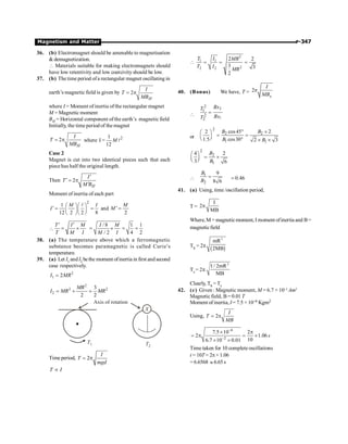 Magnetism and Matter P-347
36. (b) Electromagnet should be amenable to magnetisation
 demagnetization.
 Materials suitable for making electromagnets should
have low retentivity and low coercivityshould be low.
37. (b) The time period ofa rectangular magnet oscillating in
earth’s magnetic field is given by 2
H
I
T
MB
= p
where I = Moment of inertia ofthe rectangular magnet
M = Magnetic moment
BH = Horizontal component ofthe earth’s magnetic field
Initially, the time period of the magnet
2
H
I
T
MB
= p where 2
1
I =
12
M l
Case 2
Magnet is cut into two identical pieces such that each
piece has half the original length.
Then 2
H
I
T
M B
¢
¢ = p
¢
Moment of inertia of each part
2
1
12 2 2 8
M I
I
æ öæ ö
¢ = =
ç ÷ç ÷
è øè ø
l
and
2
M
M ¢ =

T I M
T M I
¢ ¢
= ´
/ 8 1 1
/ 2 4 2
I M
M I
= ´ = =
38. (a) The temperature above which a ferromagnetic
substance becomes paramagnetic is called Curie’s
temperature.
39. (a) Let I1 andI2 bethe moment ofinertia in first andsecond
case respectively.
2
1 2
I MR
=
2
2 2
2
3
2 2
MR
I MR MR
= + =
T1 T2
X
Axis of rotation
Time period, 2
I
T
mgd
= p
T I
µ

2
1 1
2
2 2
2 2
3 3
2
T I MR
T I
MR
= = =
40. (Bonus) We have, T = 2
x
I
MB
p

2
1
2
1
2
2
Bx
T
Bx
T
=
or
2
2 2
1 1
cos45 2
2
1.5 cos30 2 3
B B
B B
° ´
æ ö
= =
ç ÷
è ø ° ´ ´
2
2
1
4 2
3 6
B
B
æ ö
= ´
ç ÷
è ø

1
2
9
8 6
B
B
= = 0.46
41. (a) Using, time /oscillation period,
T =
I
2
MB
p
Where, M = magneticmoment, I moment ofinertia and B=
magneticfield
Th = 2p
( )
2
mR
2MB
Tc= 2p
2
1/ 2mR
MB
Clearly, Th =Tc
42. (c) Given : Magnetic moment, M = 6.7 × 10–2
Am2
Magnetic field, B= 0.01 T
Moment of inertia, I = 7.5 ×10–6 Kgm2
Using, 2
= p
I
T
MB
6
2
7.5 10 2
2 1.06
10
6.7 10 0.01
-
-
´ p
= p = ´
´ ´
s
Time taken for 10 complete oscillations
t = 10T= 2p× 1.06
= 6.6568 » 6.65s
 