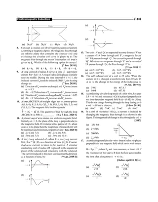 Electromagnetic Induction P-349
(a) 56mV (b) 28mV (c) 48mV (d) 36mV
8. Consider a circular coil of wire carrying constant current
I, forming a magnetic dipole. The magnetic flux through
an infinite plane that contains the circular coil and
excluding the circular coil area is given by fi
.The
magnetic flux through the area of the circular coil area is
given by f0
. Which of the following option is correct?
[7 Jan. 2020 I]
(a) fi
= f0
(b) fi
 f0
(c) fi
 f0
(d) fi
= – f0
9. A long solenoid of radius R carries a time (t) - dependent
current I(t) = I0
t(l – t).Aring ofradius 2R isplaced coaxially
near its middle. During the time interval 0 £ t £ 1, the
induced current (IR
) and the induced EMF(VR
) in the ring
change as: [7 Jan. 2020 I]
(a) Direction of IR
remains unchanged and VR
is maximum
at t = 0.5
(b) At t = 0.25 direction of IR
reverses and VR
is maximum
(c) Direction ofIR
remainsunchanged andVR
iszeroat t=0.25
(d) At t = 0.5 direction of IR
reverses and VR
is zero
10. A loop ABCDEFA of straight edges has six corner points
A(0, 0, 0), B{5, 0, 0), C(5, 5, 0), D(0, 5, 0), E(0, 5, 5) and
F(0, 0, 5). The magnetic field in this region is
B
r
= ( ˆ
3i + ˆ
4k )T. The quantity of flux through the loop
ABCDEFA (in Wb) is _________ . [NA 7 Jan. 2020 I]
11. A planar loop of wire rotates in a uniform magnetic field.
Initially, at t = 0, the plane of the loop is perpendicular to
the magnetic field. If it rotates with a period of 10 s about
an axis in its plane then the magnitude of induced emf will
be maximum and minimum, respectivelyat:[7 Jan. 2020 II]
(a) 2.5 s and 7.5 s (b) 2.5 s and 5.0 s
(c) 5.0 s and 7.5 s (d) 5.0 s and 10.0 s
12. A very long solenoid of radius R is carrying current
I(t) = kte–at
(k 0), as a function of time (t 0). Counter
clockwise current is taken to be positive. A circular
conducting coil of radius 2R is placed in the equatorial
plane of the solenoid and concentric with the solenoid.
The current induced in the outer coil is correctlydepicted,
as a function of time, by: [9 Apr. 2019 II]
(a)
(b)
(c)
(d)
13. Twocoils ‘P’and ‘Q’are separated bysome distance. When
a current of 3A flows through coil ‘P’, a magnetic flux of
10–3
Wb passes through ‘Q’. No current is passed through
‘Q’. When no current passes through ‘P’ and a current of
2A passes through ‘Q’, the flux through ‘P’ is:
[9 Apr. 2019 II]
(a) 6.67 × 10–4
Wb (b) 3.67 × 10–3
Wb
(c) 6.67 × 10–3
Wb (d) 3.67 × 10–4
Wb
14. The self induced emf of a coil is 25 volts. When the
current in it is changed at uniiform rate from 10 A to 25
A in 1s, the change in the energy of the inductance is:
[9 Jan. 2019 II]
(a) 740 J (b) 437.5 J
(c) 540J (d) 637.5J
15. A conducting circular loop made of a thin wire, has area
3.5 × 10 –3
m2
and resistance10W. It is placed perpendicular
to a time dependent magnetic field B (t) = (0.4T) sin (50pt).
The the net charge flowing through the loop during t = 0
s and t = 10 ms is close to: [9 Jan. 2019 I]
(a) 14mC (b) 7mC (c) 21mC (d) 6mC
16. In a coil of resistance 100 W , a current is induced by
changing the magnetic flux through it as shown in the
figure. The magnitude ofchange in flux through the coil is
[2017]
(a) 250 Wb
(b) 275 Wb
(c) 200 Wb
(d) 225 Wb
17. Aconductingmetal circular–wire–loopofradius r is placed
perpendicular toa magnetic field which varies with time as
B=
t
0
B e
-
t , where B0 and t are constants, at time t = 0. If
the resistance of the loop is R then the heat generated in
the loop after a long time (t )
® ¥ is ;
[Online April 10, 2016]
(a)
2 4 4
0
r B
2 R
p
t
(b)
2 4 2
0
r B
2 R
p
t
(c)
2 4 2
0
r B R
p
t
(d)
2 4 2
0
r B
R
p
t
 