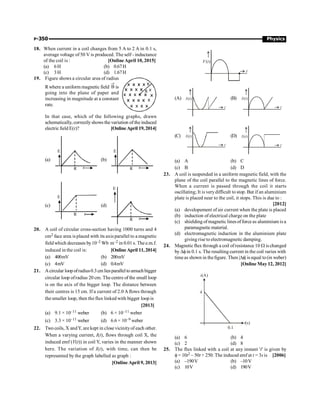 P-350 Physics
18. When current in a coil changes from 5 A to 2 A in 0.1 s,
average voltage of 50 V is produced. The self - inductance
of the coil is : [Online April 10, 2015]
(a) 6H (b) 0.67H
(c) 3H (d) 1.67H
19. Figure shows a circular area of radius
Rwhere a uniform magnetic field B
®
is
going into the plane of paper and
increasing in magnitude at a constant
rate.
R
In that case, which of the following graphs, drawn
schematically, correctlyshows the variation of the induced
electric field E(r)? [Online April 19, 2014]
(a)
E
R r
(b)
E
R r
(c)
E
R r
(d)
E
R r
20. A coil of circular cross-section having 1000 turns and 4
cm2 face area is placed with its axis parallel to a magnetic
fieldwhich decreases by10–2 Wb m–2 in 0.01 s. The e.m.f.
induced in the coil is: [Online April 11, 2014]
(a) 400mV (b) 200mV
(c) 4mV (d) 0.4mV
21. Acircular loop ofradius0.3 cm liesparallelto amuch bigger
circular loop ofradius 20 cm. The centre of the small loop
is on the axis of the bigger loop. The distance between
their centres is 15 cm. If a current of 2.0 Aflows through
the smaller loop, then the flux linked with bigger loop is
[2013]
(a) 9.1 × 10–11 weber (b) 6 × 10–11 weber
(c) 3.3 × 10–11 weber (d) 6.6 × 10–9 weber
22. Two coils, X andY, are kept in close vicinityof each other.
When a varying current, I(t), flows through coil X, the
induced emf (V(t)) in coil Y, varies in the manner shown
here. The variation of I(t), with time, can then be
represented by the graph labelled as graph :
[Online April 9, 2013]
( )
V t
t
(A) ( )
I t
t
(B) ( )
I t
t
(C) ( )
I t
t
(D) ( )
I t
t
(a) A (b) C
(c) B (d) D
23. A coil is suspended in a uniform magnetic field, with the
plane of the coil parallel to the magnetic lines of force.
When a current is passed through the coil it starts
oscillating; It is verydifficult to stop. But if an aluminium
plate is placed near to the coil, it stops. This is due to :
[2012]
(a) developement of air current when the plate is placed
(b) induction of electrical charge on the plate
(c) shielding ofmagnetic lines offorce as aluminium is a
paramagneticmaterial.
(d) electromagnetic induction in the aluminium plate
giving rise to electromagnetic damping.
24. Magnetic flux through a coil ofresistance 10 W is changed
by Df in 0.1 s. The resulting current in the coil varies with
timeas shown in thefigure. Then |Df| is equal to(in weber)
[Online May 12, 2012]
4
0.1
i(A)
t(s)
(a) 6 (b) 4
(c) 2 (d) 8
25. The flux linked with a coil at any instant 't' is given by
f = 10t2 – 50t + 250. The induced emf at t = 3sis [2006]
(a) –190V (b) –10V
(c) 10V (d) 190V
 