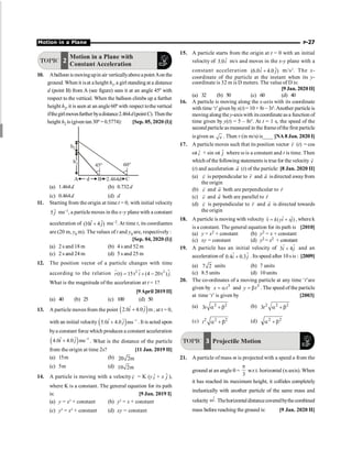 Motion in a Plane P-27
TOPIC 2
Motion in a Plane with
Constant Acceleration
10. Aballoon ismovingupin air verticallyaboveapointAonthe
ground. When it isat a height h1, a girl standingat a distance
d (point B) from A (see figure) sees it at an angle 45º with
respect to the vertical. When the balloon climbs up a further
height h2, it is seen at an angle 60º with respect tothevertical
ifthegirlmovesfurtherbyadistance2.464d(pointC).Thenthe
height h2 is (given tan 30º = 0.5774): [Sep. 05, 2020 (I)]
A B C
45° 60°
h1
h2
d 2.464d
(a) 1.464d (b) 0.732d
(c) 0.464d (d) d
11. Starting from the origin at time t = 0, with initial velocity
ˆ
5 j ms–1, a particle moves in the x–y plane with a constant
acceleration of ˆ ˆ
(10 4 )
i j
+ ms–2. At time t, its coordiantes
are (20 m, y0 m). The values of t and y0 are, respectively :
[Sep. 04, 2020 (I)]
(a) 2 s and 18 m (b) 4 s and 52 m
(c) 2 s and 24 m (d) 5 s and 25 m
12. The position vector of a particle changes with time
according to the relation $
2 2
(t) 15t (4 20t ) .
r i j
= + -
r
$
What is the magnitude of the acceleration at t = 1?
[9April 2019 II]
(a) 40 (b) 25 (c) 100 (d) 50
13. A particle moves from the point ( )
ˆ ˆ
2.0 4.0 m
i j
+ , at t = 0,
with an initial velocity ( ) 1
ˆ ˆ
5.0 4.0 ms
i j -
+ . It is acted upon
bya constant force which produces a constant acceleration
( ) 2
ˆ ˆ
4.0 4.0 ms
i j -
+ . What is the distance of the particle
from the origin at time 2s? [11 Jan. 2019 II]
(a) 15m (b) 20 2m
(c) 5m (d) 10 2m
14. A particle is moving with a velocityv
r = K (y ˆ
i + x ĵ ),
where K is a constant. The general equation for its path
is: [9 Jan. 2019 I]
(a) y = x2
+ constant (b) y2
= x + constant
(c) y2
= x2
+ constant (d) xy = constant
15. A particle starts from the origin at t = 0 with an initial
velocity of ˆ
3.0i m/s and moves in the x-y plane with a
constant acceleration ˆ ˆ
(6.0 4.0 )
i j
+ m/s2
. The x-
coordinate of the particle at the instant when its y-
coordinate is 32 m is D meters. The value of D is:
[9 Jan. 2020II]
(a) 32 (b) 50 (c) 60 (d) 40
16. A particle is moving along the x-axis with its coordinate
with time ‘t’given byx(t) = 10 + 8t – 3t2
.Another particleis
moving along they-axiswith its coordinate asa function of
time given by y(t) = 5 – 8t3
. At t = 1 s, the speed of the
second particle asmeasured in the frameofthe first particle
is given as v . Then v (in m/s) is____ [NA 8 Jan. 2020 I]
17. A particle moves such that its position vector r
r
(t) = cos
wt ˆ
i + sin wt ĵ where w is a constant and t is time. Then
which of the following statements is truefor the velocity v
r
(t) and acceleration a
r
(t) of the particle: [8 Jan. 2020 II]
(a) v
r
is perpendicular to r
r
and a
r
is directed awayfrom
the origin
(b) v
r
and a
r
both are perpendicular to r
r
(c) v
r
and a
r
both are parallel to r
r
(d) v
r
is perpendicular to r
r
and a
r
is directed towards
the origin
18. A particle is moving with velocity ˆ ˆ
( )
k yi xj
n = +
r
, where k
is a constant. The general equation for its path is [2010]
(a) y = x2 + constant (b) y2 = x + constant
(c) xy = constant (d) y2 = x2 + constant
19. A particle has an initial velocity of ˆ ˆ
3 4
+
i j and an
acceleration of ˆ ˆ
0.4 0.3
+
i j . Its speed after 10 s is : [2009]
(a) 7 2 units (b) 7 units
(c) 8.5 units (d) 10 units
20. The co-ordinates of a moving particle at any time ‘t’are
given by 3
x t
= a and 3
y t
= b . The speed of the particle
at time ‘t’ is given by [2003]
(a) 2 2
3t a + b (b) 2 2 2
3t a + b
(c) 2 2 2
t a + b (d) 2
2
b
+
a
TOPIC 3 Projectile Motion
21. A particle of mass m is projected with a speed u from the
ground at an angle q =
3
p
w.r.t. horizontal (x-axis). When
it has reached its maximum height, it collides completely
inelastically with another particle of the same mass and
velocity ˆ.
ui Thehorizontaldistancecoveredbythecombined
mass before reaching the ground is: [9 Jan. 2020 II]
 