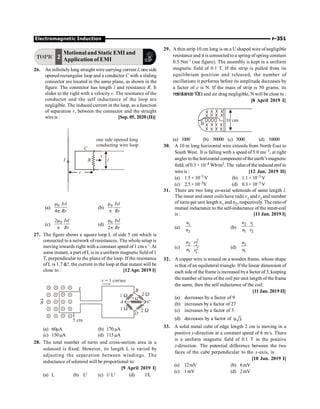 Electromagnetic Induction P-351
TOPIC 2
Motionaland Static EMI and
Application ofEMI
26. An infinitely long straight wire carrying current I, oneside
opened rectangular loop and a conductor C with a sliding
connector are located in the same plane, as shown in the
figure. The connector has length l and resistance R. It
slides to the right with a velocity v. The resistance of the
conductor and the self inductance of the loop are
negligible. The induced current in the loop, as a function
of separation r, between the connector and the straight
wireis : [Sep. 05, 2020 (II)]
r
I R
v
l
C
one side opened long
conducting wire loop
(a)
0
4
Ivl
Rr
m
p
(b)
0 Ivl
Rr
m
p
(c)
0
2 Ivl
Rr
m
p
(d)
0
2
Ivl
Rr
m
p
27. The figure shows a square loop L of side 5 cm which is
connected to a network of resistances. The whole setup is
moving towards right with a constant speed of 1 cm s–1
. At
some instant, a part of L is in a uniform magnetic field of 1
T, perpendicular to the plane of the loop. If the resistance
of L is 1.7 !, the current in the loop at that instant will be
close to : [12 Apr. 2019 I]
(a) 60µA (b) 170µA
(c) 150µA (d) 115µA
28. The total number of turns and cross-section area in a
solenoid is fixed. However, its length L is varied by
adjusting the separation between windings. The
inductance of solenoid will be proportional to:
[9 April 2019 I]
(a) L (b) L2
(c) 1/ L2
(d) 1/L
29. A thin strip 10 cm long is on a Ushaped wire ofnegligible
resistance and it is connected to a spring of spring constant
0.5 Nm–1
(see figure). The assembly is kept in a uniform
magnetic field of 0.1 T. If the strip is pulled from its
equilibrium position and released, the number of
oscillations it performs before its amplitude decreases by
a factor of e is N. If the mass of strip is 50 grams, its
resistance10W and air drag negligible, N will be close to :
[8 April 2019 I]
(a) 1000 (b) 50000 (c) 5000 (d) 10000
30. A 10 m long horizontal wire extends from North East to
South West. It is falling with a speed of 5.0 ms–1, at right
angles tothe horizontal component ofthe earth’s magnetic
field, of0.3 ×10–4 Wb/m2. The valueof the induced emfin
wireis : [12 Jan. 2019 II]
(a) 1.5 × 10–3 V (b) 1.1 × 10–3 V
(c) 2.5×10–3V (d) 0.3 × 10–3 V
31. There are two long co-axial solenoids of same length l.
The inner and outer coils have radii r1 and r2 and number
of turns per unit length n1 and n2, respectively. Theratioof
mutual inductance to the self-inductance of the inner-coil
is : [11 Jan. 2019 I]
(a)
1
2
n
n
(b)
2 1
1 2
n r
n r
×
(c)
2
2 2
2
1 1
n r
n r
× (d)
2
1
n
n
32. A copper wire is wound on a wooden frame, whose shape
is that ofan equilateral triangle. If the linear dimension of
each side of the frame is increased bya factor of 3, keeping
the number of turns of the coil per unit length of the frame
the same, then the self inductance of the coil:
[11 Jan. 2019 II]
(a) decreases by a factor of 9
(b) increases by a factor of 27
(c) increases by a factor of 3
(d) decreases by a factor of 9 3
33. A solid metal cube of edge length 2 cm is moving in a
positive y-direction at a constant speed of 6 m/s. There
is a uniform magnetic field of 0.1 T in the positive
z-direction. The potential difference between the two
faces of the cube perpendicular to the x-axis, is:
[10 Jan. 2019 I]
(a) 12mV (b) 6mV
(c) 1mV (d) 2mV
 