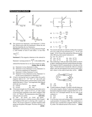 Electromagnetic Induction P-353
(a)
Displacement
Time
(b)
Displacement
Time
(c)
Displacement
Time
(d)
Displacement
Time
42. This question has Statement 1 and Statement 2. Of the
four choices given after the Statements, choose the one
that best describes the two Statements.
Statement 1: Selfinductance ofa long solenoid of length
L, total number of turns N and radius r is less than
2 2
0N r
L
pm
.
Statement 2: The magnetic induction in the solenoid in
Statement 1 carryingcurrent Iis
0NI
L
m
in the middle ofthe
solenoid but becomes less as we move towards its ends.
[Online May 19, 2012]
(a) Statement 1 is true, Statement 2 is false.
(b) Statement 1 is true, Statement 2 is true, Statement 2 is
the correct explanation of Statement 1.
(c) Statement 1 is false, Statement 2 is true.
(d) Statement 1 is true, Statement 2 is true, Statement 2 is
not the correct explanation of Statement 1.
43. A boat is moving due east in a region where the earth's
magnetic field is 5.0 × 10–5 NA–1 m–1 due north and
horizontal. The boatcarries a vertical aerial 2 m long. Ifthe
speed of the boat is 1.50ms–1, themagnitude ofthe induced
emfin the wire of aerial is: [2011]
(a) 0.75mV (b) 0.50mV
(c) 0.15mV (d) 1mV
44. Ahorizontal straight wire 20 m longextendingfrom east to
west falling with a speed of 5.0 m/s, at right angles
to the horizontal component of the earth’s magnetic field
0.30 × 10–4 Wb/m2. The instantaneous value of the e.m.f.
inducedin the wirewill be [2011 RS]
(a) 3mV (b) 4.5mV (c) 1.5mV (d) 6.0mV
45. A rectangular loop has a sliding connector PQ of length l
and resistance R W and it is moving with a speed v as
shown. The set-up is placed in a uniform magnetic field
going into the plane of the paper. The three currents I1, I2
and I are [2010]
P
l
R W R W R W
I1 Q
I
I2
v
(a) 1 2
2
,
6 6
Blv Blv
I I I
R R
= - = =
(b) 1 2
2
,
3 3
Blv Blv
I I I
R R
= = =
(c) 1 2
Blv
I I I
R
= = =
(d) 1 2 ,
6 3
Bl Bl
I I I
R R
n n
= = =
46. Two coaxial solenoids are madebywinding thin insulated
wire over a pipe of cross-sectional area A = 10 cm2 and
length = 20 cm. Ifone of the solenoid has 300 turnsand the
other 400 turns, their mutual inductance is [2008]
(m0 = 4p ×10 –7 TmA–1)
(a) 2.4p×10–5 H (b) 4.8p×10–4 H
(c) 4.8p× 10–5 H (d) 2.4p× 10–4 H
47. One conducting U tube can slide inside another as shown
in figure, maintainingelectrical contactsbetween thetubes.
The magnetic field B is perpendicular to the plane of the
figure. If each tubemoves towards the other at a constant
speed v, then the emf induced in the circuit in terms of B, l
and v where l is the width of each tube, will be [2005]
X
A
B
C
v
v
(a) – Blv (b) Blv
(c) 2 Blv (d) zero
48. Ametal conductor oflength 1 m rotatesverticallyabout one
of its ends at angular velocity 5 radians per second. If the
horizontalcomponent ofearth’smagneticfield is0.2×10–4T,
then the e.m.f. developed between the two ends of the
conductor is [2004]
(a) 5mV (b) 50mV
(c) 5mV (d) 50mV
49. A coil having n turns and resistance RW is connected with
a galvanometer of resistance 4RW. This combination is
moved in time t seconds from a magnetic field W1 weber to
W2 weber. The induced current in the circuit is [2004]
 