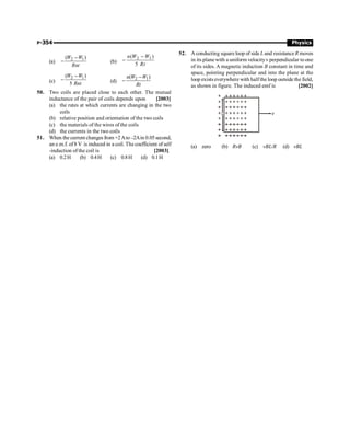 P-354 Physics
(a) 2 1
( )
W W
Rnt
-
- (b)
2 1
( )
5
n W W
Rt
-
-
(c)
2 1
( )
5
W W
Rnt
-
- (d) 2 1
( )
n W W
Rt
-
-
50. Two coils are placed close to each other. The mutual
inductance of the pair of coils depends upon [2003]
(a) the rates at which currents are changing in the two
coils
(b) relative position and orientation of the two coils
(c) the materials of the wires of the coils
(d) the currents in the two coils
51. When the current changes from +2Ato–2Ain 0.05second,
an e.m.f. of8 V is induced in a coil. The coefficient of self
-induction of the coil is [2003]
(a) 0.2H (b) 0.4H (c) 0.8H (d) 0.1H
52. A conducting square loop of side L and resistanceR moves
in its plane with a uniform velocityv perpendicular to one
of its sides. A magnetic induction B constant in time and
space, pointing perpendicular and into the plane at the
loop exists everywhere with half the loop outside the field,
as shown in figure. The induced emf is [2002]
L v
(a) zero (b) RvB (c) vBL/R (d) vBL
 