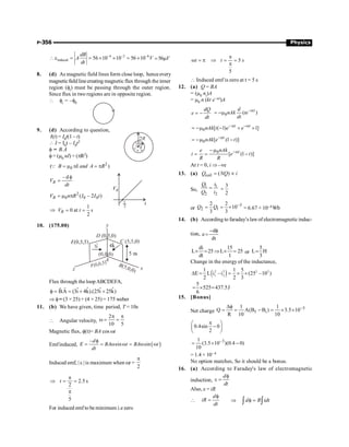 P-356 Physics
–4 –2 –6
induced 56 10 10 56 10
dB
A V
dt
 e = = ´ ´ = ´ =56mV
8. (d) As magnetic field lines form close loop, henceevery
magneticfieldlinecreating magnetic flux through the inner
region (fi) must be passing through the outer region.
Since flux in two regions are in opposite region.
 fi = –f0
9. (d) According to question,
I(t) = I0t(1 – t)
 I = I0t – I0t2
f = B.A
f = (m0 nI) × (pR2)
2
0
( nI )
B and A R
= m = p
Q
– d
R
V
dt
f
=
2
0 0 0
( – 2 )
R
V n R I I t
= m p
1
0 at
2
R
V t s
Þ = =
10. (175.00)
Flux through theloopABCDEFA,
ˆ ˆ ˆ ˆ
B.A (3i 4k).(25i 25k)
f = = + +
r
r
Þ f= (3 × 25) + (4 × 25) = 175 weber
11. (b) We have given, time period, T = 10s
 Angular velocity,
2
10 5
p p
w = =
Magnetic flux, f(t)= BA cos wt
Emfinduced, ( )
–
sin sin
d
E BA t BA t
dt
f
= = w w = w w
Induced emf, | e | is maximum when wt =
2
p
2.5 s
2
5
t
p
Þ = =
p
For induced emf to be minimum i.e zero
5
5
t t s
p
w = p Þ = =
p
 Induced emf is zero at t = 5 s
12. (a) Q = BA
= (m0 ni)A
= m0 n (kt e–at)A
dQ
e
dt
= - 0 ( )
t
d
nAk te
dt
-a
= -m
0 [ ( 1) 1]
t t
nAk t e e
-a -a
= -m - + ´
0 [ (1 )]
t
nAk e t
-a
= -m -
0
[ (1 )]
t
nAk
e
i e t
R R
-a
- m
= = -
At t = 0, i Þ –ve
13. (a) coil ( )
Q NQ i
= µ
So,
1 1
2 2
Q i
Q i
= 3
2
=
or
3
2 1
2 2
10
3 3
Q Q -
= = ´ = 6.67 × 10–4 Wb
14. (b) According to faraday’s lawof electromagnetic induc-
tion,
d
e
dt
- f
=
di 15
L 25 L 25
dt 1
´ = Þ ´ = or
5
L H
3
=
Change in the energy of the inductance,
( )
2 2 2 2
1 2
1 1 5
E L i –i (25 –10 )
2 2 3
D = = ´ ´
5
525 437.5J
6
= ´ =
15. [Bonus]
Net charge
3
f i
1 1
Q A(B B ) 3.5 10
R 10 10
-
Df
= = - = ´ ´
0.4sin 0
2
p
æ ö
-
ç ÷
è ø
3
1
(3.5 10 )(0.4 0)
10
-
= ´ -
= 1.4 × 10– 4
No option matches, So it should be a bonus.
16. (a) According to Faraday's law of electromagnetic
induction,
f
e =
d
dt
Also, e = iR

f
=
d
iR
dt
Þ f =
ò ò
d R idt
 