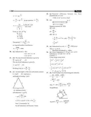 P-358 Physics
2
0
bt
m
A A e
-
Þ =
0 2
0
bt
m
A
A e
e
-
Þ = [as per question
0
A
A
e
= ]
3
2 2
2 2 50 10 10
0.01 0.01
m
t
B I
R
-
´ ´ ´
Þ = =
´
æ ö
ç ÷
ç ÷
è ø
Given, m = 50 × 10–3 kg
B = 0.1 T
l = 0.1 m
R = 10 W
k = 0.5 N
Time period, 2 2 s
m
T
k
= p ;
so, required number of oscillations,
10000
5000
2
N = =
30. (a) Induced emf, e = Bvl
= 0.3 × 10–4 ×5 ×10
= 1.5 × 10–3 V
31. (d) The rate of mutual inductance is given by
M = m0n1n2
2
1
r
p ...(i)
The rate of self inductance is given by
2 2
0 1 1
L n r
= m p ...(ii)
Dividing (i) by (ii) 2
1
n
M
L n
Þ =
32. (c) As total length L of the wire will remain constant
L= (3a) N (N = total turns )
and length ofwinding = (d) N
a
a
a
(d = diameter ofwire)
self inductance = m0n2Al
= m0n2
2
3a
dN
4
æ ö
ç ÷
è ø
µ a2 N µ a [as N = L/3a Þ Nµ
1
a
]
Now‘a’ increased to ‘3a’
So self inductance will become 3 times
33. (a) Potential difference between two faces
perpendicular to x-axis
=lV.B –2
2 10 (6 0.1) 12mV
= ´ ´ =
34. (c)
Magnetic moment, M = NIA
dQ = rdx
dI = .
2
dQ
w
p
dM = dI × A
=
2
0
. .
2
x x dx
r
w
p
p l
Þ M =
3
0
0
n x dx
r
p ò
l
l
=
3
.
4
n
p
rl
35. (a) Induced emf in a coil,
d
e NBAsin t
dt
f
= - = w
Also, e = e0 sin wt
 Maximum emfinduced, e0 = nBAw
36. (a) Given: Capacitance, C= 0.2 mF = 0.2 ×10–6 F
InductanceL = 0.5 mH= 0.5 × 10–3 H
Current I = ?
Using energy conservation
2
1
2
CV =
2 2
1
1 1
2 2
CV LI
+
–6 2
1
0.2 10 10 0
2
´ ´ ´ +
=
–6 2 –3 2
1 1
0.2 10 5 0.5 10
2 2
I
´ ´ ´ + ´ ´
 I = –1
3 10 A
´ = 0.17A
A
37. (b) From Faraday’s law of electomagnetic induction,
( ) ( )
d d BA d Bll
e
dt lt dt
f
= = =
Bdl l
BVl
dt
´
= =
Also,
2 2
2
( )
BV B l V
F ilB l B
R R
æ ö
= = =
ç ÷
è ø
At equilibrium
q
l
R
B
®
2
2 2
sin
sin
B lV mgR
mg V
R B l
q
q = Þ =
 