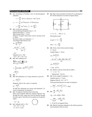 Electromagnetic Induction P-359
38. (c) According to Faraday’s law of electromagnetic
induction,
2
and cos cos
d
e BA t B r t
dt
f
= - f = w = p w
Þ
2 2
( cos ) sin ( )
d
e r B t r B t
dt
= - p w = p w w

2
0 0
sin
2 2
I I
e r t B
R R
m m
æ ö
= pw w =
ç ÷
è ø
Q
39. (b) In the given question,
Current flowing through the wire, I = 1A
Speed of the frame, v = 10 ms–1
Side of square loop, l = 10 cm
Distance of square frame from current carrying wires
x=10cm.
We have to find, e.m.f induced e = ?
According to Biot-Savart’s law
0
2
Idlsin
B
4 x
m q
=
p
=
( )
7 1
2
1
4 10 1 10
4
10
- -
-
p´ ´
´
p
= 10–6
Induced e.m.f. e = Blv
= 10–6 × 10–1 × 10 = 1 mv
40. (d) Here, induced e.m.f.
x
dx
l
2l
w
3 2 2
2
[(3 ) – (2 ) ]
( )
2
e x Bdx B
= w = w
ò
l
l
l l
2
5
2
B w
=
l
41. (d)
42. (b) Self inductance of a long solenoid is given by
L =
2
0N A
l
m
Magnetic field at the centre of solenoid
B =
0NI
l
m
So both the statements are correct and statement 2 is
correct explanation of statement 1
43. (d) As magnetic field lines form close loop,
hence every magnetic field line creating magnetic flux
through the inner region (fi) must be passing through
the outer region. Since flux in two regions are in opposite
region.
 fi = –f0
44. (a) Induced, emF, e = Bvl
= 0.3 × 10–4 ×5 ×20
=3×10–3V=3mV.
45. (b) Due to the movement of resistor R, an emf equal to
Blv will be induced in it as shown in figure clearly,
P
l
RW
RW
RW v
Blv
I
I1
I2
Q
1 2
I I I
= + Also, I1 = I2
Solving the circuit,
we get 1 2
3
Blv
I I
R
= =
and 1
2
2
3
Blv
I I
R
= =
46. (d) Given, Area of cross-section of pipe,
A = 10 cm2
Length of pipe, l = 20 cm
0 1 2
N N A
M
m
=
l
7 4
4 10 300 400 100 10
0.2
- -
p ´ ´ ´ ´ ´
=
0 1 2
N N A
M
m
=
l
= 2.4p× 10–4 H
47. (c) Relative velocity of the tube of width l,
= v – (–v) v = 2v
 Induced emf. = B.l (2v)
48. (b) Given, length of conductor l = 1m,
Angular speed, w = 5 rad/s,
Magnetic field, B = 0.2 × 10–4 T
EmF generated between two ends of conductor
2 4
0.2 10 5 1
50
2 2
B l
V
-
w ´ ´ ´
e = = = m
49. (b)
2 1
( )
W W
t t
-
Df
=
D
( 4 ) 5
tot
R R R R
= + W = W
2 1
( )
5
tot
n W W
nd
i
R dt Rt
- -
f
= =
(Q W2  W1 are magnetic flux)
50. (b) Mutual inductance depends on the relative position
and orientation of the two coils.
 