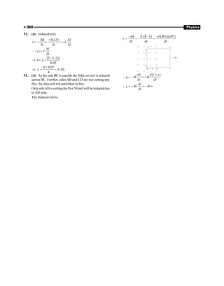 P-360 Physics
51. (d) Induced emf,
( )
LI I
e L
t t t
Df -D D
= - = = -
D D D
| |
I
e L
t
D
 =
D
[2 – (–2)]
8
0.05
L
Þ = ´
8 0.05
0.1H
4
L
´
Þ = =
52. (d) As the side BC is outside the field, no emf isinduced
across BC. Further, sides AB and CD are not cutting any
flux. So, theywill not centribute in flux.
OnlysideAD is cutting the flux 50 emfwill be induced due
to AD only.
The induced emf is
( ) ( cos0º)
d d B A d BA
e
dt dt dt
- f × -
= = - =
r
r
×
×
×
×
×
×
×
×
×
×
×
×
×
×
×
×
×
×
×
×
×
×
×
×
×
×
×
×
×
×
×
×
×
×
×
×
×
×
×
×
×
×
×
×
×
×
×
×
×
×
×
×
×
×
×
×
×
×
l
×
×
X
V
D C
A B
 e =
( )
–
dA d x
B B
dt dt
´
= -
l
 e =
dx
B B v
dt
- = -
l l
 