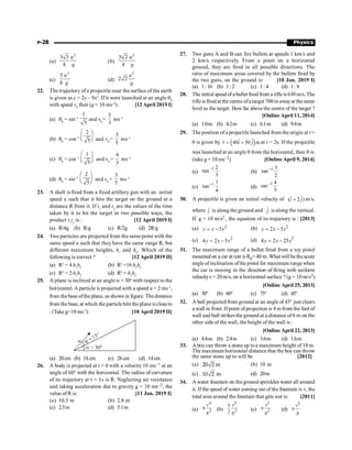 P-28 Physics
(a)
2
3 3
8
u
g
(b)
2
3 2
4
u
g
(c)
2
5
8
u
g
(d)
2
2 2
u
g
22. The trajectory of a projectile near the surface of the earth
is given as y = 2x – 9x2
. If it were launched at an angle q0
with speed v0
then (g = 10 ms–2
): [12 April 2019 I]
(a) q0
= sin–1
1
5
and v0
=
5
3
ms–1
(b) q0
= cos–1
2
5
æ ö
ç ÷
è ø and v0
=
3
5
ms–1
(c) q0
= cos–1
1
5
æ ö
ç ÷
è ø and v0
=
9
3
ms–1
(d) q0
= sin–1
2
5
æ ö
ç ÷
è ø and v0
=
3
5
ms–1
23. A shell is fired from a fixed artillery gun with an initial
speed u such that it hits the target on the ground at a
distance R from it. If t1
and t2
are the values of the time
taken by it to hit the target in two possible ways, the
product t1
t2
is : [12 April 2019 I]
(a) R/4g (b) R/g (c) R/2g (d) 2R/g
24. Two particles are projected from the same point with the
same speed u such that they have the same range R, but
different maximum heights, h1
and h2
. Which of the
following is correct ? [12 April 2019 II]
(a) R2
= 4 h1
h2
(b) R2
=16 h1
h2
(c) R2
= 2 h1
h2
(d) R2
= h1
h2
25. A plane is inclined at an angle a = 30o
with respect to the
horizontal. A particle is projected with a speed u = 2 ms–1
,
from the base ofthe plane, as shown in figure. Thedistance
from the base, at which theparticle hits the planeis close to
: (Takeg=10 ms–2
) [10 April 2019 II]
(a) 20cm (b) 18cm (c) 26cm (d) 14cm
26. A body is projected at t = 0 with a velocity 10 ms–1 at an
angle of 60° with the horizontal. The radius of curvature
of its trajectory at t = 1s is R. Neglecting air resistance
and taking acceleration due to gravity g = 10 ms–2, the
value of R is: [11 Jan. 2019 I]
(a) 10.3 m (b) 2.8 m
(c) 2.5m (d) 5.1m
27. Two guns A and B can fire bullets at speeds 1 km/s and
2 km/s respectively. From a point on a horizontal
ground, they are fired in all possible directions. The
ratio of maximum areas covered by the bullets fired by
the two guns, on the ground is: [10 Jan. 2019 I]
(a) 1:16 (b) 1: 2 (c) 1: 4 (d) 1: 8
28. The initial speed ofa bullet fired from a rifle is630 m/s. The
rifleis fired at thecentre ofa target 700m awayat thesame
level as the target. How far above the centre of the target ?
[Online April 11, 2014]
(a) 1.0m (b) 4.2m (c) 6.1m (d) 9.8m
29. The position ofa projectile launched from the origin at t =
0 is given by ( )
ˆ ˆ
40 50 m
r i j
= +
r
at t = 2s. If the projectile
was launched at an angle q from the horizontal, then q is
(take g = 10 ms–2) [Online April 9, 2014]
(a)
1 2
tan
3
-
(b)
1 3
tan
2
-
(c)
1 7
tan
4
-
(d)
1 4
tan
5
-
30. A projectile is given an initial velocity of ˆ ˆ
( 2 )
i j
+ m/s,
where ˆ
i is along the ground and ĵ is along the vertical.
If g = 10 m/s2 , the equation of its trajectory is : [2013]
(a) 2
5
y x x
= - (b) 2
2 5
y x x
= -
(c) 2
4 2 5
y x x
= - (d) 2
4 2 25
y x x
= -
31. The maximum range of a bullet fired from a toy pistol
mountedon a car at rest is R0= 40 m. What will betheacute
angleofinclination ofthe pistol for maximum range when
the car is moving in the direction of firing with uniform
velocityv= 20m/s, on a horizontal surface ? (g = 10 m/s2)
[Online April 25, 2013]
(a) 30° (b) 60° (c) 75° (d) 45°
32. A ball projected from ground at an angle of 45° just clears
a wall in front. Ifpoint of projection is 4 m from the foot of
wall and ball strikes the ground at a distance of6 m on the
other side of the wall, the height of the wall is :
[Online April 22, 2013]
(a) 4.4m (b) 2.4m (c) 3.6m (d) 1.6m
33. A boycan throw a stone up toa maximum height of 10 m.
The maximum horizontal distance that the boy can throw
the same stone up to will be [2012]
(a) 20 2 m (b) 10 m
(c) 10 2 m (d) 20m
34. A water fountain on the ground sprinkles water all around
it. If the speed of water coming out of the fountain is v, the
total area around the fountain that gets wet is: [2011]
(a)
4
2
p
v
g
(b)
4
2
2
p v
g
(c)
2
2
p
v
g
(d)
2
p
v
g
 