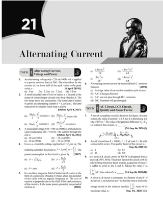 TOPIC 1 Alternating Current,
Voltage and Power
1. An alternating voltage v(t) = 220 sin 100Àt volt is applied
to a purely resistive load of 50W. The time taken for the
current to rise from half of the peak value to the peak
value is : [8 April 2019 I]
(a) 5 ms (b) 2.2ms (c) 7.2ms (d) 3.3ms
2. A small circular loop of wire of radius a is located at the
centre of a much larger circular wire loop of radius b. The
two loops are in the same plane. The outer loop of radius
b carries an alternating current I = Io cos (wt). The emf
induced in the smaller inner loop is nearly:
[Online April 8, 2017]
(a)
2
0 o
I a
. sin( t)
2 b
pm
w w (b)
2
0 o
I a
. cos( t)
2 b
pm
w w
(c)
2
0 o
a
I sin ( t)
b
pm w w (d)
2
0 o
I b
cos( t)
a
pm
w w
3. A sinusoidal voltage V(t) = 100 sin (500t) is applied across
a pure inductance of L = 0.02 H. The current through the
coil is: [Online April 12, 2014]
(a) 10 cos (500 t) (b) – 10 cos (500t)
(c) 10 sin (500t) (d) – 10 sin (500t)
4. In an a.c. circuit the voltage applied is E = E0 sin wt. The
resulting current in the circuit is 0 sin
2
I I t
p
æ ö
= w -
ç ÷
è ø
. The
power consumption in the circuit is given by [2007]
(a) 0 0
2
P E I
= (b) 0 0
2
E I
P =
(c) P = zero (d)
0 0
2
E I
P =
5. In a uniform magnetic field of induction B a wire in the
form of a semicircle of radius r rotates about the diameter
of the circle with an angular frequency w. The axis of
rotation is perpendicular tothe field. If the total resistance
ofthe circuit is R, the mean power generated per period of
rotation is [2004]
(a)
( )
2
B r
R
2
p w
(b)
2
( )
8
B r
R
2
p w
(c)
2
2
B r
R
p w
(d)
2 2
( )
8
B r
R
p w
6. Alternating current can not be measured byD.C. ammeter
because [2004]
(a) Average value of current for complete cycle is zero
(b) A.C. Changes direction
(c) A.C. can not pass through D.C.Ammeter
(d) D.C.Ammeter will get damaged.
TOPIC 2
AC Circuit, LCR Circuit,
Quality and PowerFactor
7. Apart of a complete circuit is shown in the figure. At some
instant, the value of current I is 1 Aand it is decreasing at a
rateof102As–1.ThevalueofthepotentialdifferenceVP –VQ,
(in volts) at that instant, is ______.
[NA Sep. 06, 2020 (I)]
L=50 mH I
30 V
R = 2 W
Q
P
8. An AC circuit has R = 100 W, C = 2 mF and L = 80 mH,
connected in series. The quality factor of the circuit is :
[Sep. 06, 2020 (I)]
(a) 2 (b) 0.5
(c) 20 (d) 400
9. In a series LR circuit, power of 400 W is dissipated from a
sourceof250V, 50Hz.Thepowerfactor ofthecircuitis0.8.In
order tobring thepower factor tounity, a capacitor ofvalueC
is added in series to the L and R. Taking the value C as
n
F
3
æ ö
m
ç ÷
è ø
p
, then valueofn is ______. [NASep.06, 2020(II)]
10. A series L-R circuit is connected to a battery of emf V. If
the circuit is switched on at t = 0, then thetime at which the
energy stored in the inductor reaches
1
n
æ ö
ç ÷
è ø
times of its
maximumvalue, is: [Sep. 04, 2020 (II)]
21
Alternating Current
 