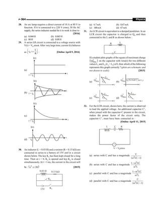 Physics
P-364
28. An arc lamp requires a direct current of 10 A at 80 V to
function. If it is connected to a 220 V (rms), 50 Hz AC
supply, the series inductor needed for it to work is close to :
[2016]
(a) 0.044H (b) 0.065H
(c) 80H (d) 0.08H
29. A series LR circuit is connected to a voltage source with
V(t) = V0 sinwt.After very large time, current l(t) behaves
as 0
L
t
R
æ ö

ç ÷
è ø : [Online April 9, 2016]
(a)
I(t)
t = t0
t
(b) t = t0
I(t)
t
(c)
t = t0
I(t)
t
(d)
I(t)
t
t0
30. An inductor (L = 0.03 H) and a resistor (R = 0.15 kW) are
connected in series to a battery of 15V emf in a circuit
shown below. The key K1 has been kept closed for a long
time. Then at t = 0, K1 is opened and key K2 is closed
simultaneously. At t = l ms, the current in the circuit will
be : ( )
5
e 150
@ [2015]
0.15 kW
0.03 H
K1
K2
15V
(a) 6.7mA (b) 0.67mA
(c) 100mA (d) 67mA
31. An LCR circuit is equivalent to a damped pendulum. In an
LCR circuit the capacitor is charged to Q0 and then
connected to the L and R as shown below :
R
C
L
Ifa student plots graphs of the square of maximum charge
( )
2
Max
Q on the capacitor with time(t) for two different
values L1 and L2 (L1  L2) ofL then which ofthe following
represents this graph correctly ? (plots are schematic and
not drawn to scale) [2015]
(a)
Q
2
Max
t
L1
L2 (b)
Q
2
Max
t
Q (For both L and L )
0 1 2
(c)
Q
2
Max
t
L1
L2 (d)
Q
2
Max
t
L1
L2
32. For the LCR circuit, shown here, the current is observed
to lead the applied voltage. An additional capacitor C’,
when joined with the capacitor C present in the circuit,
makes the power factor of the circuit unity. The
capacitor C’, must have been connected in :
[Online April 11, 2015]
~
V = V sint
0 w
L C R
(a) series with C and has a magnitude
2
C
( LC –1)
w
(b) series with C and has a magnitude
2
2
1 LC
L
-w
w
(c) parallel with C and has a magnitude
2
2
1 LC
L
-w
w
(d) parallel with C and has a magnitude 2
C
( LC 1)
w -
 