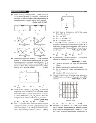 P-365
Alternating Current
33. In the circuits (a) and (b) switches S1 and S2 are closed
at t =0 and are kept closed for a long time. The variation of
current in the two circuits for t ³ 0 are roughly shown by
figure (figures are schematic and not drawn to scale) :
[Online April 10, 2015]
C
S1
E
(a)
R
E
(b)
R
L
(a)
(a)
(b)
t
E
R
i (b)
(a)
(b)
t
E
R
i
(c)
(a)
(b)
t
E
R
i (d) (a)
(b)
t
E
R
i
34. In the circuit shown here, the point ‘C’ is kept connected
to point ‘A’ till the current flowing through the circuit
becomes constant. Afterward, suddenly, point ‘C’ is
disconnected from point ‘A’and connected to point ‘B’at
time t = 0. Ratio of the voltage across resistance and the
inductor at t = L/R will be equal to: [2014]
L
R
A C
B
(a)
e
1 e
-
(b) 1 (c) –1 (d)
1 e
e
-
35. When the rms voltages VL, VC and VR are measured
respectivelyacross the inductor L, the capacitor C and the
resistor Rin a series LCR circuitconnectedtoan AC source,
it is found that the ratio VL : VC : VR = 1 : 2 : 3. If the rms
voltage of the AC sources is 100 V, the VR is close to:
[Online April 9, 2014]
(a) 50V (b) 70V (c) 90V (d) 100V
36. In an LCR circuit as shown below both switches are open
initially. Now switch S1 is closed, S2 kept open. (q is charge
on the capacitor and t = RC is Capacitive time constant).
Which of the following statement is correct ? [2013]
S1
S2
V
R
C
L
(a) Work done by the battery is half of the energy
dissipated in the resistor
(b) At, t = t, q = CV/2
(c) At, t = 2t, q = CV (1 – e–2)
(d) At, t = 2 t, q = CV (1 – e–1)
37. A series LR circuit is connected to an ac source of
frequency wand the inductive reactance is equal to 2R. A
capacitance ofcapacitive reactance equal to R is added in
series with L and R. The ratio of the new power factor to
the old one is : [Online April 25, 2013]
(a)
2
3
(b)
2
5
(c)
3
2
(d)
5
2
38. When resonance is produced in a series LCR circuit,then
which ofthe following is not correct ?
[Online April 25, 2013]
(a) Current in the circuit is in phase with the applied
voltage.
(b) Inductive and capacitive reactances are equal.
(c) If R is reduced, the voltage across capacitor will
increase.
(d) Impedanceofthe circuit is maximum.
39. The plot given below is of the average power delivered to
an LRC circuit versus frequency. The quality factor of the
circuit is : [Online April 23, 2013]
3 4 5 6 7
0.0
0.5
1.0
frequency (kHz)
average
power
(microwatts)
(a) 5.0 (b) 2.0 (c) 2.5 (d) 0.4
40. In a series L-C-Rcircuit, C = 10–11 Farad, L = 10–5 Henry
and R= 100 Ohm, when a constant D.C. voltageE isapplied
to the circuit, the capacitor acquires a charge 10–9 C. The
D.C. source is replaced by a sinusoidal voltage source in
 