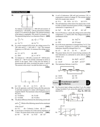 P-367
Alternating Current
50. E
S
L
R2
R1
An inductor of inductance L = 400 mH and resistors of
resistance R1 = 2W and R2 = 2W are connected to a battery
ofemf 12 V as shown in the figure. The internal resistance
of the batteryis negligible. The switch S is closed at t = 0.
The potential drop across Las a function oftimeis [2009]
(a)
3
12
V
t
e
t
-
(b) ( )
/0.2
6 1 V
t
e-
-
(c) 12e–5t V (d) 6e–5t V
51. In a series resonant LCR circuit, the voltage across R is
100 volts and R = 1 kW with C = 2mF. The resonant
frequency w is 200 rad/s. At resonance the voltage across
L is [2006]
(a) 2.5× 10–2 V (b) 40V
(c) 250V (d) 4× 10–3 V
52. An inductor (L = 100 mH), a resistor (R = 100 W) and a
battery (E = 100 V) are initially connected in series as
shown in the figure. After a long time the battery is
disconnected after short circuiting the points A and B.
The current in the circuit 1 ms after the short circuit is
[2006]
A B
E
R
L
(a) 1/eA (b) eA (c) 0.1A (d) 1A
53. In an AC generator, a coil with N turns, all of the same area
A and total resistance R, rotates with frequency w in a
magnetic field B. The maximum value ofemf generated in
the coil is [2006]
(a) N.A.B.R.w (b) N.A.B
(c) N.A.B.R. (d) N.A.B.w
54. The phase difference between the alternating current and
emfis
2
p
. Which ofthe following cannot be the constituent
of the circuit? [2005]
(a) R, L (b) C alone(c) L alone (d) L, C
55. A circuit has a resistance of 12 ohm and an impedance of
15 ohm. The power factor of the circuit will be [2005]
(a) 0.4 (b) 0.8 (c) 0.125 (d) 1.25
56. A coil of inductance 300 mH and resistance 2 W is
connected to a source of voltage 2V. The current reaches
half of its steady state value in [2005]
(a) 0.1 s (b) 0.05 s (c) 0.3 s (d) 0.15s
57. The selfinductance ofthe motor of an electric fan is 10 H.
In order to impart maximum power at 50 Hz, it should be
connected to a capacitance of [2005]
(a) 8 F
m (b) 4 F
m (c) 2 F
m (d) 1 F
m
58. In an LCR series a.c. circuit, the voltage across each of the
components, L, C and R is 50V. The voltage across the LC
combination will be [2004]
(a) 100V (b) 50 2 V
(c) 50V (d) 0V (zero)
59. In a LCR circuit capacitance is changed from C to2 C. For
the resonant frequency to remain unchanged, the
inductance should be changed from L to [2004]
(a) L/2 (b) 2L (c) 4L (d) L/4
60. The power factor of an AC circuit having resistance (R)
and inductance (L) connected in series and an angular
velocity wis [2002]
(a) R/ wL (b) R/(R2 + w2L2)1/2
(c) wL/R (d) R/(R2 – w2L2)1/2
61. The inductance between A and D is [2002]
D
A 3 H 3 H 3 H
(a) 3.66H (b) 9H
(c) 0.66 H (d) 1 H
TOPIC 3
Transformers and LC
Oscillations
62. For the given input voltage waveform Vin(t), the output
voltage waveform Vo(t), across the capacitor is correctly
depicted by : [Sep. 06, 2020 (I)]
0V
5 s
m
1kW
10nF V (t)
O
5
s
m
0
+5V
t
(a)
V (t)
o
3V
2V
5 s
m 10 s
m 1 s
5m t
 