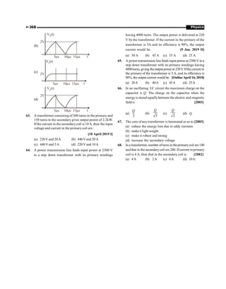 Physics
P-368
(b)
2V
5 s
m 10 s
m 1 s
5m t
V (t)
o
(c)
2V
5 s
m 10 s
m 1 s
5m t
V (t)
o
(d)
2V
5 s
m 10 s
m 1 s
5m t
V (t)
o
63. A transformer consisting of 300 turns in the primaryand
150 turns in the secondary gives output power of 2.2kW.
If the current in the secondarycoil is 10A, then the input
voltage and current in the primary coil are :
[10 April 2019 I]
(a) 220Vand 20A (b) 440Vand 20A
(c) 440 Vand 5A (d) 220Vand 10A
64. A power transmission line feeds input power at 2300 V
to a step down transformer with its primary windings
having 4000 turns. The output power is delivered at 230
V by the transformer. If the current in the primary of the
transformer is 5A and its efficiency is 90%, the output
current would be: [9 Jan. 2019 II]
(a) 50 A (b) 45 A (c) 35 A (d) 25 A
65. A power transmission line feeds input power at 2300 V toa
step down transformer with its primary windings having
4000turns,giving theoutputpowerat 230V.Ifthecurrentin
the primary of the transformer is 5 A, and its efficiency is
90%, the outputcurrent would be: [OnlineApril 16, 2018]
(a) 20A (b) 40A (c) 45A (d) 25A
66. In an oscillating LC circuit the maximum charge on the
capacitor is Q. The charge on the capacitor when the
energyis stored equallybetween the electric and magnetic
field is [2003]
(a)
2
Q
(b)
3
Q
(c)
2
Q
(d) Q
67. The core of any transformer is laminated so as to [2003]
(a) reduce the energy loss due to eddy currents
(b) makeit light weight
(c) make it robust and strong
(d) increase the secondary voltage
68. In a transformer, number ofturns in theprimarycoil are140
and that in the secondarycoil are 280. Ifcurrent in primary
coil is 4 A, then that in the secondary coil is [2002]
(a) 4A (b) 2A (c) 6A (d) 10A.
 