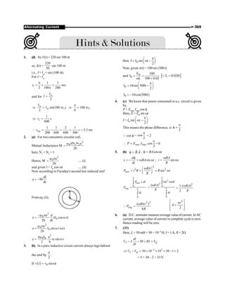 P-369
Alternating Current
1. (d) As V(t) = 220 sin 100 pt
so, I(t) =
220
50
sin 100 pt
i.e., I = Im
= sin (100 pt)
For I = Im
1
1 1
sec.
2 100 200
t
p
= ´ =
p
and for
2
m
I
I =
2
sin(100 )
2
m
m
I
I t
Þ = p 2
100
6
t
p
Þ = p
2
1
600
t s
Þ =
req
1 1 2 1
3.3 ms
200 600 600 300
t s
 = - = = =
2. (a) For two concentric circular coil,
Mutual Inductance M
2
0 1 2
N N a
2b
m p
=
here, N1
= N2
= 1
Hence, M
2
0 a
2b
m p
= .....(i)
and given I = I0
cos wt .....(ii)
Now according to Faraday's second law induced emf
dI
e M
dt
= -
Fromeq. (ii),
a
b
2
0
0
a d
e (I cos t)
2b dt
-m p
= w
2
0
0
a
e I sin t ( )
2b
m p
= w w
2
0 0
I a
e . sin t
2 b
pm
= w w
3. (b) In a pure inductive circuit current always lags behind
the emf by
2
p
.
If ( ) 0
v t v sin t
= w
then 0
I I sin t
2
p
æ ö
= w -
ç ÷
è ø
Now, given v(t) = 100 sin (500 t)
and 0
0
E 100
I
L 500 0.02
= =
w ´
[ ]
L 0.02H
=
Q
0
I 10sin 500t
2
p
æ ö
= -
ç ÷
è ø
( )
0
I 10cos 500t
= -
4. (c) We know that power consumed in a.c. circuit is given
by,
P = Erms.Irms cos f
Here, E = E0 sin wt
I = I0 sin
2
t
p
æ ö
w -
ç ÷
è ø
This means the phase difference, is
2
p
f =
Q cos f = cos
2
p
= 2
 . .cos
2
rms rms
P E I
p
= =0
5. (b) .
B A
f =
r
r
; cos
BA t
f = w
sin
d
BA t
dt
f
e = - = w w ; sin
BA
i t
R
w
= w
2
2 2
sin
inst
BA
P i R R t
R
w
æ ö
= = ´ w
ç ÷
è ø
0
0
T
inst
avg T
P dt
P
dt
´
=
ò
ò
2
2
0
0
sin
( )
T
T
tdt
BA
R
dt
w
w
=
ò
ò
2
1 ( )
2
BA
R
w
=
2 2
( )
8
avg
B r
P
R
w p
 =
2
2
r
A
é ù
p
=
ê ú
ê ú
ë û
6. (a) D.C. ammeter measure average value ofcurrent. InAC
current, average value of current in complete cycle is zero.
Hence reading will bezero.
7. (33)
Here, L = 50 mH = 50 × 10–3 H; I = 1A, R = 2W
30
P Q
dl
V L RI V
dt
- - + =
3 2
50 10 10 30 1 2
P Q
V V -
Þ - = ´ ´ + - ´
= 5 + 30 – 2 = 33 V.
 