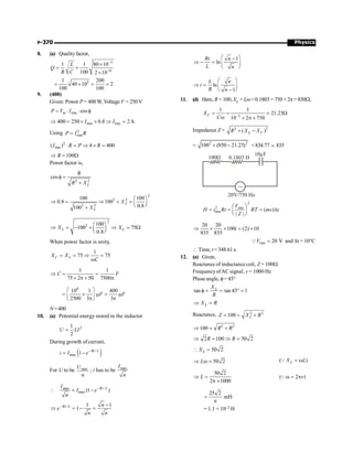 Physics
P-370
8. (a) Qualityfactor,
3
6
1 1 80 10
100 2 10
L
Q
R C
-
-
´
= =
´
3
1 200
40 10 2
100 100
= ´ = =
9. (400)
Given: Power P = 400W, Voltage V =250V
rms cos
m
P V I
= × × f
rms rms
400 250 0.8 2A
I I
Þ = ´ ´ Þ =
Using 2
rms
P I R
=
2
rms
( ) 4 400
I R P R
× = Þ ´ =
100
R
Þ = W
Power factor is,
2 2
cos
L
R
R X
f =
+
2
2 2
2 2
100 100
0.8 100
0.8
100
L
L
X
X
æ ö
Þ = Þ + = ç ÷
è ø
+
2
2 100
100 75
0.8
L L
X X
æ ö
Þ = - + Þ = W
ç ÷
è ø
When power factor is unity,
1
75 75
C L
X X
C
= = Þ =
w
1 1
75 2 50 7500
C F
Þ = =
´ p ´ p
6
10 1 400
2500 3 3
F F
æ ö
= ´ m = m
ç ÷
p p
è ø
N=400
10. (a) Potential energy stored in the inductor
2
1
2
U LI
=
During growth ofcurrent,
( )
/
max 1 Rt L
i I e-
= -
For U to be max
U
n
; i has to be max
I
n
 /
max
max (1 )
Rt L
I
I e
n
-
= -
/ 1 1
1
Rt L n
e
n n
- -
Þ = - =
1
ln
Rt n
L n
æ ö
-
Þ - = ç ÷
è ø
ln
1
L n
t
R n
æ ö
Þ = ç ÷
-
è ø
11. (d) Here, R = 100, XL =Lw= 0.1803 × 750 × 2p=850W,
5
1 1
21.23
10 2 750
C
X
C -
= = = W
w ´ p ´
Impedance Z = 2 2
( )
L C
R X X
+ -
= 2 2
100 (850 21.23)
+ - =834.77 ; 835
20V/750 Hz
100W
10mF
0.1803 H
2
2 rms
rms ( )
| |
V
H i Rt RT ms t
Z
æ ö
= = = D
ç ÷
è ø
20 20
100 (2) 10
835 835
t
Þ ´ ´ = ´
rms 20 V
V =
Q and Dt = 10°C
 Time, t = 348.61 s.
12. (a) Given,
Reactance of inductance coil, Z = 100W
FrequencyofAC signal, v = 1000 Hz
Phase angle, f= 45°
tan tan 45 1
L
X
R
f = = ° =
L
X R
Þ =
Reactance, 2 2
100 L
Z X R
= = +
2 2
100 R R
Þ = +
2 100 50 2
R R
Þ = Þ =
50 2
L
X
 =
50 2
L
Þ w = ( )
L
X L
= w
Q
50 2
2 1000
L
Þ =
p ´
( 2 )
v
w = p
Q
25 2
=
p
mH
= 1.1 × 10–2 H
 