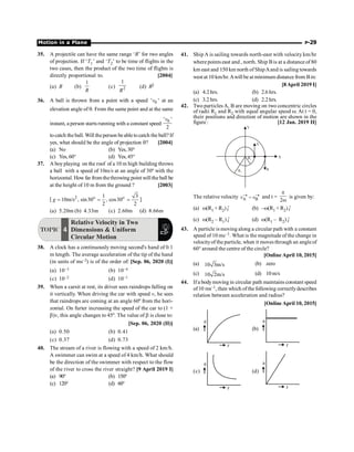 Motion in a Plane P-29
35. A projectile can have the same range ‘R’ for two angles
of projection. If ‘T1’ and ‘T2’ to be time of flights in the
two cases, then the product of the two time of flights is
directly proportional to. [2004]
(a) R (b)
1
R
(c) 2
1
R
(d) R2
36. A ball is thrown from a point with a speed 0
' '
v at an
elevation angle of q. From the same point and at the same
instant, a person starts running with a constant speed
0
' '
2
v
tocatch the ball. Will the person beabletocatch the ball? If
yes, what should be the angle of projection q? [2004]
(a) No (b) Yes,30°
(c) Yes,60° (d) Yes,45°
37. A boy playing on the roof of a 10 m high building throws
a ball with a speed of 10m/s at an angle of 30º with the
horizontal. How far fromthethrowing point will the ball be
at the height of 10 m from the ground ? [2003]
[ 2 1 3
10m/s , sin30 , cos30
2 2
o o
g = = = ]
(a) 5.20m (b) 4.33m (c) 2.60m (d) 8.66m
TOPIC 4
Relative Velocity in Two
Dimensions  Uniform
Circular Motion
38. A clock has a continuously moving second's hand of 0.1
m length. The average acceleration of the tip of the hand
(in units of ms–2) is of the order of: [Sep. 06, 2020 (I)]
(a) 10–3 (b) 10–4
(c) 10–2 (d) 10–1
39. When a carsit at rest, its driver sees raindrops falling on
it vertically. When driving the car with speed v, he sees
that raindrops are coming at an angle 60º from the hori-
zontal. On furter increasing the speed of the car to (1 +
b)v, this angle changes to 45º. The value of b is close to:
[Sep. 06, 2020 (II)]
(a) 0.50 (b) 0.41
(c) 0.37 (d) 0.73
40. The stream of a river is flowing with a speed of 2 km/h.
A swimmer can swim at a speed of 4 km/h. What should
be the direction of the swimmer with respect to the flow
of the river to cross the river straight? [9 April 2019 I]
(a) 90° (b) 150°
(c) 120° (d) 60°
41. Ship A is sailing towards north-east with velocity km/hr
where points east and , north. Ship Bis at a distance of 80
km east and 150 km north of ShipAand is sailing towards
west at 10 km/hr.Awill be at minimum distance from Bin:
[8April 2019 I]
(a) 4.2 hrs. (b) 2.6 hrs.
(c) 3.2 hrs. (d) 2.2 hrs.
42. Two particles A, B are moving on two concentric circles
of radii R1 and R2 with equal angular speed w. At t = 0,
their positions and direction of motion are shown in the
figure : [12 Jan. 2019 II]
B
A
Y
X
R1
R2
The relative velocity A B
® ®
-
v v and t =
2
p
w
is given by:
(a) w(R1 + R2) ˆ
i (b) –w(R1 + R2) ˆ
i
(c) w(R2 – R1) ˆ
i (d) w(R1 – R2) ˆ
i
43. A particle is moving along a circular path with a constant
speed of 10 ms–1. What is the magnitude of the change in
velocityof the particle, when it moves through an angleof
60° around the centre of the circle?
[Online April 10, 2015]
(a) 10 3m/s (b) zero
(c) 10 2m/s (d) 10m/s
44. Ifa bodymoving in circular path maintains constant speed
of10 ms–1, then which ofthe following correctlydescribes
relation between acceleration and radius?
[Online April 10, 2015]
(a)
r
a
(b)
r
a
(c)
r
a
(d)
r
a
 