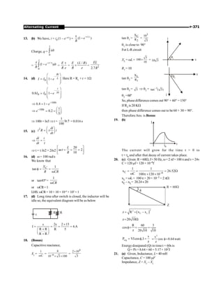 P-371
Alternating Current
13. (b) We have, i = i0 (1 – e–t/c) =
/
(1 )
t c
e
R
-
e
-
Charge, q =
0
idt
ò
t
=
/
0
(1 )
t
e dt
R
-
-
ò
t
t
e
=
E
R e
t
=
( / )
E L R
R e
´ = 2
2.7
EL
R
14. (d)
–
0 1
Rt
L
I I e
æ ö
ç ÷
= -
ç ÷
è ø
Here R = RL
+ r = 1W
–
.01
0 0
0.8 1
t
I I e
æ ö
ç ÷
= -
ç ÷
è ø
100
0.8 1 t
e-
Þ = -
100 1
0.2
5
t
e- æ ö
Þ = = ç ÷
è ø
Þ 100t = ln5 Þ t =
1
ln 5
100
= 0.016 s
15. (c)
2 di
i R i
dt
æ ö
= ç ÷
è ø
t
di i
dt
Þ =
t
Þ t = t ln2 = 2ln2
20
as 2
10
L
R
é ù
= = =
ê ú
ë û
t
16. (d) w = 100 rad/s
We know that
1
tan C
X
R CR
f = =
w
or tan45º =
1
CR
w
or wCR=1
LHS: wCR= 10 × 10 × 10–6
× 103
=1
17. (d) Long time after switch is closed, the inductor will be
idle so, the equivalent diagram will be as below
R R
e
2 2 15
I 6A
R R R 5
R R
e e ´
= = = =
´
æ ö
ç ÷
è ø
+
18. (Bonus)
Capacitive reactance,
Xc =
1
C
w
= –6
4
10 3 100
´ ´
=
4
2 10
3
´
tan q1 =
C
2
X
R =
3
10
3
q1
i
v
q1 is close to 90°
For L-R circuit
XL = wL =
3
100
10
´ = 10 3
R1 = 10
q2
v
i
tan q2 =
L
1
X
R
tan q2 = 3 Þ q2 = –1
tan ( 3)
q2 =60°
So, phase difference comes out 90° + 60° = 150°
If R2 is 20 KW
then phase difference comes out to be 60 + 30 = 90°.
ThereforeAns. is Bonus
19. (b)
I
t
t0
The current will grow for the time t = 0 to
t = t0 and after that decay of current takes place.
20. (c) Given: R = 60W, f= 50 Hz, w= 2 pf= 100pandv=24v
C= 120 mf= 120 × 10–6f
C 6
1 1
x 26.52
C 100 120 10-
= = = W
w p ´ ´
xL = wL= 100p× 20× 10–3 = 2pW
xC –xL= 20.24 »20
f
R = 60W
Z
( )
2
2
C L
z R x – x
= +
z 20 10
= W
R 60 3
cos
z 20 10 10
f= = =
avg
v
P VIcos ,I
z
= f =
2
v
cos 8.64watt
z
= f=
Energydissipated (Q) in time t = 60s is
Q= P.t = 8.64 × 60 = 5.17 × 102J
21. (a) Given, Inductance, L= 40 mH
Capacitance, C = 100 mF
Impedance, Z = XC
– XL
 