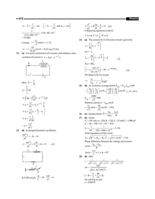 Physics
P-372
1 1
– and
c L
Z L X X L
C C
æ ö
Þ = w = = w
ç ÷
è ø
w w
Q
–3
–6
1
–314 40 10
314 100 10
= ´ ´
´ ´
=19.28W
Current,
0
sin( / 2)
V
i t
Z
= w + p
10
cos
19.28
i t
Þ = w = 0.52 cos (314 t)
22. (a) For series connection of a resistor and inductor, time
variation of current is – /
0 (1– )
c
t T
I I e
=
Here, C
L
T
R
=
0
c
T
q idt
= ò
( )
– /
1– c
t t
E
dq e dt
R
Þ =
ò ò
– /
0
c
c
t
t t
C
q t t e
R
Îé ù
Þ = +
ë û
–
C
C C
t
q t t
R e
Îé ù
Þ = +
ê ú
ë û
Re
L
q
R
Î
Þ =
2
L
q
R e
Î
 =
23. (d) In damped harmonic oscillation,
2
2
– –
md x
kx bv
dt
=
2
2
0 ....(i)
md x dx
b kx
dt
dt
Þ + + =
In LCR circuit,
–
– – 0
q Ldi
iR
C dt
=
2
2
0 ...(ii)
d dq q
L R
dt C
dt
+ + =
Comparing equations (i)  (ii)
1
, ,
L m C R b
k
« « «
24. (a) The current (I) in LR series circuit is given by
–
1–
tR
L
V
I e
R
æ ö
ç ÷
=
ç ÷
è ø
At t = ¥,
–
/
20
– 4
5
L R
I I e
¥
¥
æ ö
ç ÷
= =
ç ÷
è ø
...(i)
At t = 40s,
–20,000
–3
–40 5
1– 4(1– )
10 10
e e
´
æ ö
=
ç ÷
è ø
´
...(ii)
Dividing (i) by (ii) we get
–20,000
40
1
,
1–
I
I e
¥
Þ =
25. (b) As we know, average power Pavg = Vrms Irms cosq
0 0
V I
cos
2 2
æ öæ ö
= q
ç ÷ç ÷
è øè ø
=
100 20
cos45
2 2
æ öæ ö
°
ç ÷ç ÷
è øè ø
(Qq=45°)
Pavg
1000
watt
2
=
Wattless current I = rms
I sin q
0
I 20
sin sin 45 10A
2 2
= q = ° =
26. (a) Qualityfactor
0 0L
Q
2 R
w w
= =
Dw
27. (b) Given,
V0
= 283volt, w=320, R= 5W, L= 25mH, C= 1000µF
xL
= wL= 320 ×25 × 10–3
= 8W
xC 6
1 1
3.1
C 320 1000 10-
= = = W
w ´ ´
Total impedanceof the circuit :
2 2 2
L C
Z R (X X ) 25 (4.9) 7
= + - = + = W
Phase difference between the voltage and current
L C
X X
tan
R
-
f =
4.9
tan 1 45
5
f = » Þ f = °
28. (b) Here
i = 2 2 2 2 2 2 2 2 2
4
L
e e e
R X R L R v L
= =
+ + w + p
10=
2 2
220
64 4 (50) L
+ p
[QR =
V 80
I 10
= =8]
On solving we get
L=0.065H
 