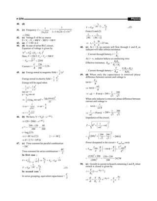 Physics
P-374
40. (d)
41. (c) Frequency
1
f
2 LC
=
p
6
1
2 3.4 24 2 10-
=
´ ´ ´
23Hz
;
42. (c) Voltage E of the ac source
E =VC
–VL
=400V–300V=100V
43. (a) t = 3 RC ln 2
44. (d) In case of series RLC circuit,
Equation of voltage is given by
( )2
2 2
V = + -
R L C
V V V
Here, V = 220 V; VL = VC = 300 V
 2
220V
= =
R
V V
Current i =
220
2.2A
100
= =
V
R
45. (a) Energystored in magnetic field =
1
2
Li2
Energystored in electric field =
1
2
2
q
C
Energywill be equal when

2
2
1 1
2 2
=
q
Li
C
tan wt = 1
q = q0 cos wt
Þ
1
2
L(wq0 sin wt)2 =
2
0
( cos )
2
q t
C
w
Þ w =
1
LC
Þ wt =
4
p
Þ
4
p
=
t LC
46. (b) We have, V = V0(1 – e–t/RC)
Þ 120 = 200(1 – e–t/RC)
e–t/r =
200 –120
200
=
80
200
t = loge(2.5)
Þ t = RCin (2.5) [Q r = RC]
Þ R = 2.71 × 106 W
47. (c) Time constant for parallel combination
=2RC
Time constant for series combination =
2
RC
In first case :
V = V0 ( )
–
1–
t
CR
e
Þ
0
2
V
=
–
0 0
–
t
CR
V V e
1
0
2
0
2
t
RC
V
V V e
-
= = ...(1)
In second case :
In series grouping, equivalent capacitance =
2
C
2
0
( / 2)
0
2
t
RC V
V V e
-
= = ....(2)
From (1) and (2)
( )
1 2
2 / 2
t t
RC RC
=
Þ 1
2
10
2.5
4 4
t
t = = = sec.
48. (c) At t = 0, no current will flow through L and R1 as
inductor will offer infiniteresistance.
 Current through battery, i =
2
V
R
At t = ¥, inductor behave as conducting wire
Effective resistance, 1 2
1 2
eff
R R
R
R R
=
+
 Current through battery=
eff
V
R =
1 2
1 2
( )
V R R
R R
+
49. (d) When only the capacitance is removed phase
difference between current and voltage is
tan f =
L
X
R
Þ tan
L
R
w
f =
Þ L
w =
1 200
tan 200
3 3
R f = ´ =
When only inductor is removed, phase difference between
current and voltage is

1
tan
CR
f =
w
Þ
1
tan
R
C
= f
w
1 200
200
3 3
= ´ =
Impedanceof the circuit,
2
2 1
Z R L
C
æ ö
= + -w
ç ÷
w
è ø
=
2
2 200 200
(200)
3 3
æ ö
+ -
ç ÷
è ø
= 200W
Power dissipated in the circuit = VrmsIrms cos f
= rms
rms
V R
V
Z Z
× × cos
R
Z
æ ö
f =
ç ÷
è ø
Q =
2
rms
2
Z
V R
=
2
2
(220) 200
(200)
´
=
220 220
200
´
= 242 W
50. (c) Growth in current in branch containing L and R2 when
switch is closed is given by
2 /
2
[1 ]
R t L
E
i e
R
-
= -
Þ 2 /
2
2
R t L
di E R
e
dt R L
-
= × ×
2
R t
L
E
e
L
-
=
 