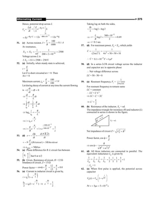 P-375
Alternating Current
Hence, potential drop across L
VL = 2 /
R t L
Ldi E
e L
dt L
-
æ ö
= ç ÷
è ø
2 /
R t L
Ee-
= =
3
2
400 10
12
-
-
´
t
e = 12e–5tV
51. (c) Across resistor, I =
100
0.1
1000
V
A
R
= =
At resonance,
6
1 1
2500
200 2 10
L C
X X
C -
= = = =
w ´ ´
Voltage across L is
0.1 2500 250V
L
I X = ´ =
52. (a) Initially, when steady state is achieved,
i =
E
R
Let E is short circuited at t = 0. Then
At t = 0
Maximum current, i0 =
E
R
=
100
1
100
A
=
Let during decayofcurrent at anytime the current flowing
is 0
di
L iR
dt
- - =
di R
dt
i L
Þ = -
0 0
i t
i
di R
dt
i L
Þ = -
ò ò
0
loge
i R
t
i L
Þ = -
0
R
t
L
i i e
-
Þ =
3
3
100 10
100 10 1
1
R
t
L
E
i e e
R e
-
-
- ´
-
´
Þ = = ´ =
53. (d)
( . )
d d N B A
e
dt dt
f
= - = -
ur u
r
( cos ) sin
d
N BA t NBA t
dt
= - w = w w
w
=
Þ NBA
emax
54. (a) Phase difference for R–L circuit lies between
÷
ø
ö
ç
è
æ p
2
,
0 but 0 or p/2
55. (b) Given, Resistance ofcircuit, R = 12 W
Imedanceof circuit, Z = 15 W
Power factor = cos
R
Z
f =
12 4
0.8
15 5
= = =
56. (a) Current in inductor circuit is given by,
( )
0 1
-
= -
Rt
L
i i e
0
0(1 )
2
Rt
L
i
i e
-
= - Þ
1
2
Rt
L
e
-
=
Taking log on both the sides,
log1 log2
Rt
L
- = -
Þ t =
3
300 10
log2 0.69
2
L
R
-
´
= ´
Þ t = 0.1 sec.
57. (d) For maximum power, XL = XC, which yields
2 2
1 1
(2 ) 4 50 50 10
C
n L
= =
p p ´ ´ ´
 C = 5
0.1 10 1
F F
-
´ = m
58. (d) In a series LCR circuit voltage across the inductor
and capacitor are in opposite phase
 Net voltage difference across
LC = 50– 50 = 0
59. (a) Resonant frequency, Fr =
1
2 LC
p
For resonant frequency to remain same
LC = constant
 LC = L' C'
Þ LC = L¢ × 2C
'
2
L
L
Þ =
60. (b) Resistance of the inductor, XL = wL
Theimpedance triangle for resistance (R) and inductor (L)
connected in series is shown in the figure.
X = L
w
L
R
f
R
+
L
2
2
w
2
Net impedance of circuit Z = 2 2
L
X R
+
Power factor, cos f=
R
Z
Þ cos f =
2 2 2
R
R L
+ w
61. (d) All three inductors are connected in parallel. The
equivalent inductance Lp is given by
1 2 3
1 1 1 1
p
L L L L
= + +
1 1 1 3
1
3 3 3 3
= + + = =
 Lp = 1
62. (a) When first pulse is applied, the potential across
capacitor
1
0 in
( ) 1 RC
V t V e
æ ö
= -
ç ÷
è ø
At 6
5 5 10
t s s
-
= m = ´
 