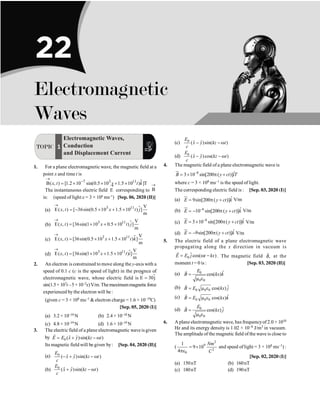 TOPIC 1
Electromagnetic Waves,
Conduction
and Displacement Current
1. For a plane electromagnetic wave, the magnetic field at a
point x and time t is
$
7 3 11
B( , ) [1.2 10 sin(0.5 10 1.5 10 ) ]T
x t x t k
®
-
= ´ ´ + ´
The instantaneous electric field E
®
corresponding to B
®
is: (speed of light c = 3 × 108
ms–1
) [Sep. 06, 2020 (II)]
(a) $
3 11 V
E( , ) [ 36sin(0.5 10 1.5 10 ) ]
m
x t x t j
®
= - ´ + ´
(b) $
3 11 V
E( , ) [36sin(1 10 0.5 10 ) ]
m
x t x t j
®
= ´ + ´
(c) $
3 11 V
E( , ) [36sin(0.5 10 1.5 10 ) ]
m
x t x t k
®
= ´ + ´
(d) 3 11 V
E( , ) [36sin(1 10 1.5 10 ) ]
m
x t x t i
®
= ´ + ´ $
2. An electron is constrained to move along the y-axis with a
speed of 0.1 c (c is the speed of light) in the presence of
electromagnetic wave, whose electric field is E 30j
®
= $
sin(1.5× 107t –5×10–2x)V/m.Themaximummagneticforce
experienced by the electron will be :
(given c = 3 × 108 ms–1  electron charge = 1.6 × 10–19C)
[Sep. 05, 2020 (I)]
(a) 3.2 × 10–18 N (b) 2.4 × 10–18 N
(c) 4.8 × 10–19 N (d) 1.6 × 10–19 N
3. The electric field of a plane electromagnetic waveis given
by 0 ˆ ˆ
( )sin( )
E E x y kz t
= + - w
r
Its magnetic field will be given by: [Sep. 04, 2020 (II)]
(a) 0
ˆ ˆ
( )sin( )
E
x y kz t
c
- + - w
(b) 0
ˆ ˆ
( )sin( )
E
x y kz t
c
+ - w
(c) 0
ˆ ˆ
( )sin( )
E
x y kz t
c
- - w
(d) 0
ˆ ˆ
( )cos( )
E
x y kz t
c
- - w
4. The magnetic field of a plane electromagnetic wave is
8 ˆ
3 10 sin[200 ( )]
B y ct iT
-
= ´ p +
u
r
where c = 3 × 108 ms–1 is the speed of light.
The corresponding electric field is : [Sep. 03, 2020 (I)]
(a) ˆ
9sin[200 ( )]
E y ct k
= p +
ur
V/m
(b) 6 ˆ
10 sin[200 ( )]
E y ct k
-
= - p +
ur
V/m
(c) 8 ˆ
3 10 sin[200 ( )]
E y ct k
-
= ´ p +
ur
V/m
(d) ˆ
9sin[200 ( )]
E y ct k
= - p +
ur
V/m
5. The electric field of a plane electromagnetic wave
propagating along the x direction in vacuum is
0
ˆcos( )
E E j t kx
= w -
r
. The magnetic field ,
B
r
at the
moment t = 0 is : [Sep. 03, 2020 (II)]
(a) 0
0 0
ˆ
cos( )
E
B kx k
=
m e
r
(b) 0 0 0
ˆ
cos( )
B E kx j
= m e
r
(c) 0 0 0
ˆ
cos( )
B E kx k
= m e
r
(d) 0
0 0
ˆ
cos( )
E
B kx j
=
m e
r
6. A plane electromagnetic wave, has frequencyof 2.0 × 1010
Hz and its energy density is 1.02 × 10–8 J/m3 in vacuum.
The amplitude of the magnetic field of the wave is close to
(
2
9
2
0
1
9 10
4
Nm
C
= ´
pe
and speed oflight = 3 × 108 ms–1) :
[Sep. 02, 2020 (I)]
(a) 150nT (b) 160nT
(c) 180nT (d) 190nT
22
Electromagnetic
Waves
 