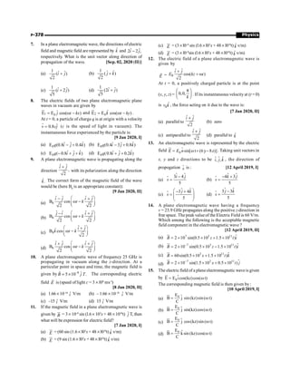 Physics
P-378
7. In a plane electromagnetic wave, the directions ofelectric
field and magneticfield are represented by k̂ and ˆ ˆ
2 2 ,
i j
-
respectively. What is the unit vector along direction of
propagation of the wave. [Sep. 02, 2020 (II)]
(a)
1 ˆ ˆ
( )
2
i j
+ (b)
1 ˆ
ˆ
( )
2
j k
+
(c)
1 ˆ ˆ
( 2 )
5
i j
+ (d)
1 ˆ ˆ
(2 )
5
i j
+
8. The electric fields of two plane electromagnetic plane
waves in vacuum are given by
1 0
ˆ
E E cos( )
j t kx
= w -
u
r
and 2 0
ˆ
E E cos( )
k t ky
= w -
u
r
.
At t = 0, a particle of charge q is at origin with a velocity
ˆ
0.8
v cj
=
r
(c is the speed of light in vacuum). The
instantaneous force experienced by the particle is:
[9 Jan 2020, I]
(a) 0
ˆ
ˆ ˆ
E (0.8 0.4 )
q i j k
- + (b) 0
ˆ
ˆ ˆ
E (0.4 3 0.8 )
q i j k
- +
(c) 0
ˆ
ˆ ˆ
E ( 0.8 )
q i j k
- + + (d) 0
ˆ
ˆ ˆ
E (0.8 0.2 )
q i j k
+ +
9. A plane electromagnetic wave is propagating along the
direction
ˆ ˆ
,
2
i j
+
with its polarization along the direction
ˆ.
k The correct form of the magnetic field of the wave
would be (here B0
is an appropriate constant):
[9 Jan 2020, II]
(a) 0
ˆ ˆ ˆ ˆ
B cos
2 2
i j i j
t k
æ ö
- +
w -
ç ÷
è ø
(b) 0
ˆ ˆ ˆ ˆ
B cos
2 2
j i i j
t k
æ ö
- +
w +
ç ÷
è ø
(c) 0
ˆ ˆ
ˆ
B cos
2
i j
k t k
æ ö
+
w -
ç ÷
è ø
(d) 0
ˆ ˆ ˆ ˆ
B cos
2 2
i j i j
t k
æ ö
+ +
w -
ç ÷
è ø
10. A plane electromagnetic wave of frequency 25 GHz is
propagating in vacuum along the z-direction. At a
particular point in space and time, the magnetic field is
given by 8 ˆ
5 10 .
B j T
-
= ´
r
The corresponding electric
field E
r
is (speed of light c = 3 ´ l08
ms–l
)
[8 Jan 2020, II]
(a) 1.66 ´10–16
ˆ
i V/m (b) – 1.66 ´10–16
ˆ
i V/m
(c) –15 ˆ
i V/m (d) 15 ˆ
i V/m
11. If the magnetic field in a plane electromagnetic wave is
given by B
u
r
= 3 ´ 10–8
sin (l.6 ´ 103
x + 48 ´1010
t) ĵ T, then
what will be expression for electric field?
[7 Jan 2020, I]
(a) E
ur
= (60 sin (1.6 ´ l03
x + 48 ´l010
t) k̂ v/m)
(b) E
ur
= (9 sin (1.6 ´ l03
x + 48 ´ l010
t) k̂ v/m)
(c) E
ur
= (3 ´l0–8
sin (l.6 ´l03
x + 48 ´ l010
t) k̂ v/m)
(d) E
ur
= (3 ´ l0–8
sin (l.6 ´ l03
x + 48 ´l010
t) k̂ v/m)
12. The electric field of a plane electromagnetic wave is
given by
E
r
= 0
ˆ ˆ
cos( )
2
i j
E kz t
+
+ w
At t = 0, a positively charged particle is at the point
(x, y, z) = 0,0,
k
p
æ ö
ç ÷
è ø . If its instantaneous velocity at (t = 0)
is 0
ˆ
v k , the force acting on it due to the wave is:
[7 Jan 2020, II]
(a) parallel to
ˆ ˆ
2
i j
+
(b) zero
(c) antiparallel to
ˆ ˆ
2
i j
+
(d) parallel to k̂
13. An electromagnetic wave is represented by the electric
field $
= w + -
ur
0 sin[ t (6y 8z)]
E E n . Taking unit vectors in
x, y and z directions to be $ $
, ,
i j k
$ , the direction of
propogation s
$ is : [12 April 2019, I]
(a)
-
=
$ $
$ 3 4
5
i j
s (b)
$
- +
=
$
$ 4 3
5
k j
s
(c)
$ $
3 4
5
j k
s
æ ö
- +
= ç ÷
ç ÷
è ø
$ (d)
$
-
=
$
$ 3 3
5
j k
s
14. A plane electromagnetic wave having a frequency
v = 23.9 GHz propagates along the positive z-direction in
free space. The peak valueof the Electric Field is 60 V/m.
Which among the following is the acceptable magnetic
field component in the electromagnetic wave ?
[12 April 2019, II]
(a) 7 3 11
2 10 sin(0.5 10 1.5 10 )
B z t i
= ´ ´ + ´
ur
$
(b) 7 3 11
2 10 sin(0.5 10 1.5 10 )
B z t i
-
= ´ ´ - ´
ur
$
(c) $
3 11
60sin(0.5 10 1.5 10 )
B x t k
= ´ + ´
ur
(d)
$
7 2 11
2 10 sin(1.5 10 0.5 10 )
B x t j
-
= ´ ´ + ´
ur
15. The electric field of a plane electromagnetic waveis given
by 0
E E icos(kz)cos( t)
= w
u
r
$
The corresponding magnetic field is then given by :
[10 April 2019, I]
(a)
0
E
B j sin(kz)sin( t)
C
= w
u
r
$
(b)
0
E
B j sin(kz)cos( t)
C
= w
u
r
$
(c)
0
E
B j cos(kz)sin( t)
C
= w
u
r
$
(d) $
0
E
B ksin (kz)cos( t)
C
= w
u
r
 