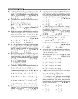 P-379
Electromagnetic Waves
16. Light is incident normally on a completely absorbing
surfacewith an energyflux of 25 Wcm–2
. Ifthe surfacehas
an area of25 cm2
, the momentum transferred tothe surface
in 40 min time duration will be: [10 April 2019, II]
(a) 6.3×10–4
Ns (b) 1.4×10–6
Ns
(c) 5.0×10–3
Ns (d) 3.5×10–6
Ns
17. The magnetic field of a plane electromagnetic wave is
given by:
( )
[ ] $ ( )
0 1
cos – cos
B B i kz t B j kz t
= + +
r
$ w w
Where B0
= 3 × 10–5
T and B1
= 2 × 10–6
T.
The rms value of the force experienced by a stationary
charge Q = 10–4
C at z = 0 is closest to: [9 April 2019 I]
(a) 0.6N (b) 0.1N
(c) 0.9N (d) 3 × 10–2
N
18. A planeelectromagnetic wave offrequency50 MHz travels
in free space along the positive x-direction.At a particular
point in space and time, ˆ
E 6.3 V / m.
j
=
r
The
corresponding magnetic field B
r
, at that point will be:
[9 April 2019 I]
(a) 18.9 × 10–8
k̂T (b) 2.1 × 10–8
k̂T
(c) 6.3 × 10–8
k̂T (d) 18.9× 108
k̂T
19. 50 W/m2
energy density of sunlight is normally incident
on the surface of a solar panel. Some part of incident
energy(25%) is reflected from the surface and the rest is
absorbed. The force exerted on 1m2
surface area will be
close to (c = 3 × 108
m/s): [9 April 2019, II]
(a) 15 × 10–8
N (b) 20 × 10–8
N
(c) 10 × 10–8
N (d) 35 × 10–8
N
20. A plane electromagnetic wave travels in free space along
the x-direction. The electric field component of the wave
at a particular point of space and time is E = 6 Vm–1
along
y-direction. Its corresponding magnetic field component,
B would be: [8 April 2019 I]
(a) 2 × 10–8
T along z-direction
(b) 6 × 10–8
T along x-direction
(c) 6 × 10–8
T along z-direction
(d) 2 × 10–8
T along y-direction
21. The magnetic field ofan electromagnetic wave is given by:
( )( )
–6 7 15
2
ˆ ˆ
B 1.6 10 cos 2 10 6 10 2
Wb
z t i j
m
= ´ ´ + ´ +
u
r
The associated electric field will be : [8 April 2019, II]
(a) E
u
r
= 4.8 × 102
cos(2 × 107
z – 6 × 1015
t) ( )
ˆ ˆ
2
V
i j
m
+
(b) = ´ ´ - ´ - +
u
r
$ $
2 7 15
E 4.8 10 cos(2 10 6 10 )( 2 )
z t j i
V
m
(c) E
u
r
= 4.8 × 102
cos(2 × 107
z + 6 × 1015
t) ( )
ˆ ˆ
– 2
V
i j
m
+
(d) E
u
r
= 4.8 × 102
cos(2 × 107
z + 6 × 1015
t) ( )
ˆ ˆ
– 2
V
i j
m
22. The mean intensityof radiation on the surface of the Sun
is about 108 W/m2. The rms value of the corresponding
magnetic field is closest to : [12 Jan 2019, II]
(a) 1T (b)102 T (c) 10–2 T (d) 10–4 T
23. An electromagnetic wave ofintensity 50 Wm–2 enters in a
medium ofrefractive index ‘n’ without any loss. The ratio
of the magnitudes of electric fields, and the ratio of the
magnitudes of magnetic fields ofthe wave before and after
entering into the medium are respectively, given by:
[11 Jan 2019, I]
(a)
1 1
,
n n
æ ö
ç ÷
è ø
(b) ( )
n, n
(c)
1
n,
n
æ ö
ç ÷
è ø
(d)
1
, n
n
æ ö
ç ÷
è ø
24. A 27 mW laser beam has a cross-sectional area of 10 mm2.
The magnitude of the maximum electric field in this
electromagnetic wave is given by :
[Given permittivityof space Î0 = 9× 10 –12 SI units, Speed
oflight c = 3 × 108 m/s] [11 Jan 2019, II]
(a) 2kV/m (c) 0.7kV/m
(b) 1kV/m (d) 1.4kV/m
25. If the magnetic field of a plane electromagnetic wave is
given by (The speed of light = 3 × 108
m/s)
B = 100 × 10–6
sin
15
2 2 10 t
c
x
é ù
æ ö
p ´ ´ -
ç ÷
ê ú
è ø
ë û
then the maximum electric field associated with it is:
[10 Jan. 2019 I]
(a) 6 × 104
N/C (b) 3 × 104
N/C
(c) 4 × 104
N/C (d) 4.5104
N/C
26. The electric field of a plane polarized electromagnetic
wave in free space at time t = 0 is given by an expression
ˆ
E ( , ) 10 jcos [(6 8 )]
= +
u
r
x y x z
The magnetic field B ( , , )
u
r
x z t is given by: (c is the
velocity of light) [10 Jan 2019, II]
(a) [ ]
1 ˆ ˆ
(6k 8i) cos (6 8 10c )
c
+ - +
x z t
(b) [ ]
1 ˆ ˆ
(6k 8i) cos (6 8 10c )
c
- + -
x z t
(c) [ ]
1 ˆ ˆ
(6k 8i) cos (6 8 10c )
c
+ + -
x z t
(d) [ ]
1 ˆ ˆ
(6k 8i) cos (6 8 10c )
c
- + +
x z t
27. An EM wavefrom air enters a medium. The electric fields
are 1 01ˆcos 2
z
E E x v t
c
é ù
æ ö
= p -
ç ÷
ê ú
è ø
ë û
r
in air and
[ ]
2 02 ˆcos (2 )
E E x k z ct
= -
r
in medium, where the wave
number k and frequency v refer to their values in air. The
medium is nonmagnetic. If 1
r
Î and
2
r
Î refer to relative
permittivities of air and medium respectively, which ofthe
following options is correct? [9 Jan 2019, I]
(a) 1
2
4
r
r
Î
=
Î
(b) 1
2
2
r
r
Î
=
Î
(c) 1
2
1
4
r
r
Î
=
Î
(d) 1
2
1
2
r
r
Î
=
Î
 
