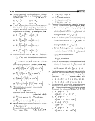 Physics
P-380
28. The energyassociated with electric field is (UE) and with
magnetic fields is (UB) for an electromagnetic wave in
free space. Then : [9 Jan 2019, II]
(a) B
E
U
U
2
= (b) UE  UB
(c) UE  UB (d) UE = UB
29. A plane electromagnetic wave of wavelength l has an
intensity I. It is propagating along the positive Y–
direction. The allowed expressions for the electric and
magnetic fields are given by [Online April 16, 2018]
(a)
0
I 2 1
ˆ ˆ
E cos (y ct) i;B Ek
C c
p
é ù
= - =
ê ú
e l
ë û
u
r r
(b)
0
I 2 1
ˆ ˆ
E cos (y ct) k;B Ei
C c
p
é ù
= - = -
ê ú
e l
ë û
u
r r
(c)
0
2I 2 1
ˆ ˆ
E cos (y ct) k;B Ei
C c
p
é ù
= - = +
ê ú
e l
ë û
u
r r
(d)
0
2I 2 1
ˆ ˆ
E cos (y ct) k;B Ei
C c
p
é ù
= + =
ê ú
e l
ë û
u
r r
30. A monochromatic beam of light has a frequency
12
3
10 Hz
2
v = ´
p
and is propagating along the direction
ˆ ˆ
2
i j
+
. It is polarized along the k̂ direction. The acceptable
form for the magnetic field is: [Online April 15, 2018]
(a)
4 12
0
ˆ ˆ ˆ ˆ
cos 10 . (3 10 )
2 2
E i j i j
k r t
C
é ù
æ ö æ ö
- -
- ´
ê ú
ç ÷ ç ÷
ê ú
è ø è ø
ë û
r
(b)
4 12
0
ˆ ˆ ˆ ˆ
cos 10 . (3 10 )
2 2
E i j i j
r t
C
é ù
æ ö æ ö
- +
- ´
ê ú
ç ÷ ç ÷
ê ú
è ø è ø
ë û
r
(c)
4 12
0
ˆ ˆ
ˆcos 10 . (3 10 )
2
E i j
k r t
C
é ù
æ ö
+
+ ´
ê ú
ç ÷
ê ú
è ø
ë û
r
(d)
4 12
0
ˆ
ˆ ˆ ˆ ˆ
( )
cos 10 . (3 10 )
3 2
E i j k i j
r t
C
é ù
æ ö
+ + +
+ ´
ê ú
ç ÷
ê ú
è ø
ë û
r
31. The electric field component of a monochromatic
radiation is given by
E
u
r
= 2 E0
i
$ cos kz cos wt
Its magnetic field B
u
r
is then given by :
[Online April 9, 2017]
(a) $
o
2E
c
j sin kz cos wt (b) $
o
2E
c
- j sin kz sin wt
(c) $
o
2E
c
j sin kz sin wt (d) $
o
2E
c
j cos kz cos wt
32. Magnetic field in a plane electromagnetic wave is given by
0
ˆ
B B sin(kx t)jT
= + w
r
Expression for corresponding electric field will be :
Where c is speed of light. [Online April 8, 2017]
(a) 0
ˆ
E B csin(kx t)kV / m
= + w
r
(b)
0
B ˆ
E sin(kx t)kV / m
c
= + w
r
(c) 0
ˆ
E B csin(kx t)kV / m
= - + w
r
(d) 0
ˆ
E B csin(kx t)kV/ m
= -w
r
33. Consider an electromagneticwave propagating in vacuum.
Choose the correct statement : [Online April 10, 2016]
(a) For an electromagnetic wave propagating in +y
direction the electric field is yz
1
ˆ
E E (x,t)z
2
=
r
and
the magnetic field is z
1
ˆ
B B (x,t)y
2
=
r
(b) For an electromagnetic wave propagating in +y
direction the electric field is yz
1
ˆ
E E (x, t)y
2
=
r
and
the magnetic field is yz
1
ˆ
B B (x,t)z
2
=
r
(c) For an electromagnetic wave propagating in
+x direction the electric field is yz
1
E E (y,z,t)
2
=
r
( )
ˆ ˆ
y z
+ and the magnetic field is
( )
yz
1
ˆ ˆ
B B (y,z,t) y z
2
= +
r
(d) For an electromagnetic wave propagating in +x
direction the electric field is ( )
yz
1
ˆ ˆ
E E (x,t) y z
2
= -
r
and the magnetic field is ( )
yz
1
ˆ ˆ
B B (x,t) y z
2
= +
r
34. For plane electromagnetic waves propagating in the
z-direction, which one of the following combination gives
the correct possible direction for E
u
r
and B
u
r
field
respectively? [Online April 11, 2015]
(a) (2 3 )
i j
+ $
$ and ( 2 )
i j
+ $
$ (b) ( 2 3 )
i j
- - $
$ and (3 2 )
i j
- $
$
(c) (3 4 )
i j
+ $
$ and (4 3 )
i j
- $
$ (d) ( 2 )
i j
+ $
$ and (2 )
i j
- $
$
35. An electromagnetic wave travelling in the x-direction has
frequencyof 2 × 1014 Hz and electric field amplitude of27
Vm–1. From the options given below, which one describes
the magnetic field for this wave ?[Online April 10, 2015]
(a) ( ) ( )
8 ˆ
,t 3 10 T
-
= ´
r
B x j
–8 14
sin 2 (1.5 × 10 – 2 × 10 t)
x
é ù
p
ë û
(b) ( ) ( )ˆ
-8
B x,t = 9×10 T i
ur
–8
sin 2 (1.5 × 10 – 2 × 1014 t)
x
é ù
p
ë û
(c) ( ) ( )
8 ˆ
, 9 10
B x t T j
-
= ´
ur
–6 14
sin 1.5 × 10 x – 2 × 10 t)
é ù
ë û
(d) ( ) ( )
8 ˆ
, 9 10-
= ´
ur
B x t T k
–6 14
sin 2 (1.5 × 10 x – 2 × 10 t)
é ù
p
ë û
 