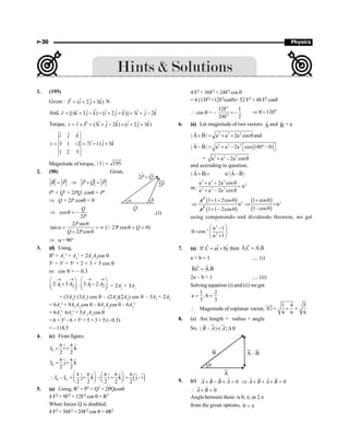 P-30 Physics
1. (195)
Given : ˆ
ˆ ˆ
( 2 3 )
F i j k
= + +
r
N
And, ˆ ˆ ˆ
ˆ ˆ ˆ ˆ ˆ ˆ
[(4 3 ) ( 2 )] 3 2
r i j k i j k i j k
= + - - + + = + -
r
Torque, ˆ ˆ
ˆ ˆ ˆ ˆ
(3 2 ) ( 2 3 )
r F i j k i j k
t = ´ = + - ´ + +
r
r
ˆ
ˆ ˆ
ˆ
ˆ ˆ
3 1 2 7 11 5
1 2 3
i j k
i j k
t = - = - +
Magnitude of torque, | | 195.
t =
r
2. (90) Given,
R P P Q P
= Þ + =
r
r r r r
q
a
2P Q
+
2P
Q
P2
+ Q2
+ 2PQ. cosq = P2
Þ Q + 2P cosq = 0
cos –
2
Q
P
Þ q = ..(i)
2 sin
tan ( 2P cos 0)
2 cos
P
Q
Q P
q
a = = ¥ q + =
+ q
Q
Þ a=90°
3. (d) Using,
R2
= A1
2
+ A2
2
+ 2A1
A2
cos q
52
= 32
+ 52
+ 2 × 3 × 5 cos q
or cos q = – 0.3
1 2 1 2
2 3 . 3 2
A A A A
® ® ® ®
æ ö æ ö
+ -
ç ÷ ç ÷
è ø è ø
= 2A1
× 3A1
+ (3A2
) (3A1
) cos q – (2A1
)(2A2
) cos q – 3A2
× 2A2
= 6A1
2
+ 9A1
A2
cos q – 4A1
A2
cos q – 6A2
2
= 6A1
2
6A2
2
+ 5A-
1
A2
cos q
= 6 × 32
– 6 × 52
+ 5 × 3 × 5 (– 0.3)
= – 118.5
4. (c) From figure,
G
a a
ˆ ˆ
r i k
2 2
= +
r
H
a a
ˆ ˆ
r j k
2 2
= +
r
( )
H G
a a a a a
ˆ ˆ ˆ ˆ ˆ ˆ
r – r j k – i k j– i
2 2 2 2 2
æ ö æ ö
 = + + =
ç ÷ ç ÷
è ø è ø
r r
5. (a) Using, R2 = P2 + Q2 + 2PQcosq
4 F2 + 9F2 + 12F2 cos q = R2
When forces Q is doubled,
4 F2 + 36F2 + 24F2 cos q = 4R2
4 F2 + 36F2 + 24F2 cos q
= 4 (13F2 +12F2cosq)= 52 F2 + 48 F2 cosq
 cos q = –
2
2
12F 1
–
24F 2
=
o
120
Þ q =
6. (a) Let magnitude of two vectors A
r
and B
r
= a
2 2 2
| A B| a a 2a cos and
+ = + + q
r r
( )
2 2 2
| A – B| a a – 2a cos 180 –
= + ° q
é ù
ë û
r r
= 2 2 2
a a –2a cos
+ q
and accroding to question,
| A B| n | A –B|
+ =
r r
r r
or,
2 2 2
2
2 2 2
a a 2a cos
n
a a – 2a cos
+ + q
=
+ q
2
a
Þ
( )
2
1 1 2cos
a
+ + q
( )
2
n
1 1– 2cos
+ q
( )
( )
2
1 cos
n
1–cos
+ q
Þ =
q
using componendo and dividendo theorem, we get
2
–1
2
n –1
cos
n 1
æ ö
q= ç ÷
+
è ø
7. (a) If ˆ ˆ
C ai bj
= +
r
then A.C A.B
=
r r r r
a + b = 1 ..... (i)
B.C A.B
=
r r
r r
2a – b = 1 ..... (ii)
Solving equation (i) and (ii) we get
1 2
a , b
3 3
= =
 Magnitude of coplanar vector,
1 4 5
C
9 9 9
= + =
r
8. (a) Arc length = radius × angle
So, | – | | |
= D q
u
r u
r ur
B A A
B
A
B
A –
q
9. (c) 0
A B B A
´ - ´ =
r r
r r
0
A B A B
Þ ´ + ´ =
r r
r r
0
A B
 ´ =
r r
Anglebetween them is 0, p, or 2 p
from the given options, p
=
q
 