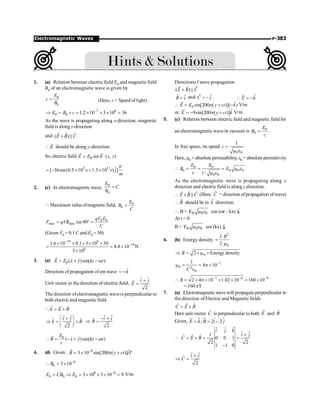 P-383
Electromagnetic Waves
1. (a) Relation between electric field E0 and magnetic field
B0 of an electromagnetic wave is given by
0
0
E
c
B
= (Here, c = Speed of light)
7 8
0 0 1.2 10 3 10 36
E B c -
Þ = ´ = ´ ´ ´ =
As the wave is propagating along x-direction, magnetic
field is along z-direction
and ˆ
ˆ ˆ
( ) ||
E B C
´
E

r
should be along y-direction.
So, electric field 0 sin ( , )
E E E x t
= ×
r r
3 11 ˆ
[ 36sin(0.5 10 1.5 10 ) ]
V
x t j
m
= - ´ + ´
2. (c) In electromagnetic wave,
0
0
E
C
B
=
 Maximum valueofmagnetic field, 0
0
E
B
C
=
0 0
max max sin90
qV E
F qVB
C
= ° =
(Given V0 = 0.1 C and E0 = 30)
19 8
19
8
1.6 10 0.1 3 10 30
4.8 10 N
3 10
-
-
´ ´ ´ ´ ´
= = ´
´
3. (a) 0 ˆ ˆ
( )sin( )
E E x y kz t
= + - w
r
Direction of propagation of em wave k̂
= +
Unit vector in the direction of electric field,
ˆ ˆ
ˆ
2
i j
E
+
=
The direction ofelectromagnetic wave is perpendicular to
both electric and magnetic field.
ˆ ˆ ˆ
k E B
 = ´
ˆ ˆ
ˆ ˆ
2
i j
k B
æ ö
+
Þ = ´
ç ÷
è ø
ˆ ˆ
ˆ
2
i j
B
- +
Þ =
0
ˆ ˆ
( )sin( )
E
B x y kz t
c
 = - + - w
r
4. (d) Given : 8 ˆ
3 10 sin[200 ( )]
B y ct iT
-
= ´ p +
8
0 3 10
B -
 = ´
8 8
0 0 0 3 10 3 10 9
E CB E -
= Þ = ´ ´ ´ = V/m
Directiono f wave propagation
( ) ||
E B C
´
ˆ ˆ
B i
= and ˆ ˆ
C j
= - ˆ
Ê k
 = -
0
ˆ
sin[200 ( )]( )
E E y ct k
 = p + - V/m
or, ˆ
9sin[200 ( )]
E y ct k
= - p + V/m
5. (c) Relation between electric field and magnetic field for
an electromagnetic wave in vacuum is 0
0
E
B
c
= .
In free space, its speed
0 0
1
c =
m e
Here, m0 = absolute permeability, e0 = absolute permittivity
0 0
0 0 0 0
0 0
1/
E E
B E
c
 = = = m e
m e
As the electromagnetic wave is propagating along x
direction and electric field is along y direction.
ˆ
ˆ ˆ ||
E B C
 ´ (Here, Ĉ = direction ofpropagation ofwave)
B

r
should be in k̂ direction.
 B= 0 0 0
E m e cos (wt – kx) k̂
At t = 0
B= 0 0 0
E m e cos (kx) k̂
6. (b) Energy density
2
0
1
2
B
=
m
0
2 Energy density
B
Þ = ´ m ´
7
0 2
0
1
4 10
C
-
m = = p ´
e
7 8 9
2 4 10 1.02 10 160 10
B - - -
 = ´ p ´ ´ ´ = ´
= 160 nT
7. (a) Electromagnetic wave will propagate perpendicular to
the direction ofElectric and Magnetic fields
ˆ ˆ ˆ
C E B
= ´
Here unit vector Ĉ is perpendicular to both Ê and B̂
Given, $ $
, 2 2
E k B i j
= = -
ur ur
$

ˆ
ˆ ˆ
ˆ ˆ
1
ˆ ˆ ˆ 0 0 1
2 2
1 1 0
i j k
i j
C E B
+
= ´ = =
-
ˆ ˆ
ˆ
2
i j
C
+
Þ =
 