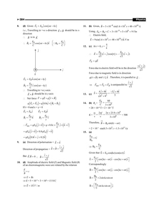 Physics
P-384
8. (d) Given: ( )
1 0
ˆcos
E E j t kx
= w -
r
i.e., Travelling in +ve x-direction E B
´
r r
should be in x-
direction
 B
r
is in K̂
( )
0 0
1 0
ˆ
cos
E E
B t kx k B
C C
æ ö
 = w - =
ç ÷
è ø
r
Q
( )
2 0
ˆcos
E E k t ky
= w -
r
( )
0
2
ˆcos
E
B i t ky
C
= w -
r
 Travellingin +ve y-axis
E B
´
r r
should be in y-axis
 Net force ( )
F qE q v B
= + ´
r r r
r
( ) ( ( )
1 2 1 2
ˆ
0.8
q E E q cj B B
+ + ´ +
r r r r
If t = 0 and x = y= 0
1 0 2 0
ˆ
ˆ
E E j E E k
= =
r r
0 0
1 2
ˆ ˆ
E E
B k B i
c c
= =
r r
( ) ( )
0
net 0
ˆ ˆ
ˆ ˆ ˆ
0.8
E
F qE j k q c j k i
C
 = + + ´ ´ ´ +
r
( ) ( )
0 0
ˆ ˆ
ˆ ˆ
0.8
qE j k qE i k
= + + -
( )
0
ˆ
ˆ ˆ
0.8 0.2
qE i j k
= + +
9. (a) Direction of polarisation = ˆ
Ê k
=
Direction of propagation = µ µ
$
2
i j
E B
+
´ =
$
But . 0
E B =
r r ˆ
ˆ
2
i j
B
-
 =
10. (d) Amplitude of electric field (E) and Magnetic field (B)
of an electromagnetic wave are related by the relation
E
c
B
=
E Bc
Þ =
Þ E = 5 × 10–8
× 3 × 108
= 15 N/C
ˆ
15 /
E i V m
Þ =
r
11. (b) Given, 8 3 10
3 10 sin(1.6 10 48 10 t)
B x
-
= ´ ´ + ´
r
Using, –8 8
0 0 3 10 3 10 9 /
E B C Vm
= ´ = ´ ´ ´ =
 Electric field,
3 10 ˆ
9sin(1.6 10 48 10 )k /
E x t V m
= ´ + ´
r
12. (c) At t = 0, z =
k
p
0 0
ˆ ˆ ˆ ˆ
( )cos[ ] – ( )
2 2
E E
E i j i j
 = + p = +
r
E
F qE
=
r r
Force due toelectricfield will be in the direction
ˆ ˆ
( )
2
i j
- +
Force due to magnetic field is in direction
( )
q v B
´
r
r
and ||
v k
r
r
. Therefore, it is parallel to E
r
.
net E B
F F F
Þ = +
r r r
is antiparallel to
ˆ ˆ
2
i j
+
13. (c) 2 2
ˆ ˆ
ˆ ˆ
6 8 3 4
ˆ
5
6 8
j k j k
S
+ - +
= =
+
14. (b) B0
=
0
8
60
3 10
E
C
=
´
= 20 × 10–8
T = 2 × 10–7
T
K =
9
8
2 2 23.9 10
3 10
f
v v
w p p ´ ´
= =
´
= 500
Therefore,
0 sin( )
B B kz t
®
= - w
= 2 × 10–7 3 11
sin(0.5 10 1.5 10 )
z t i
´ - ´
15. (a)
0
0
E
C
B
=
Þ
0
0
E
B
C
=
Given that 0
ˆ
E E cos(kz)cos( t)i
= w
r
( ) ( )
0
E ˆ ˆ
E cos kz – t i – cos kz t i
2
é ù
= w + w
ë û
r
Correspondingly
( ) ( )
0
B ˆ ˆ
B cos kz – t j – cos kz t j
2
é ù
= w + w
ë û
r
0
B
B 2sin kzsin t
2
= ´ w
r
0
E ˆ
B sin kzsin t j
C
æ ö
= w
ç ÷
è ø
r
 