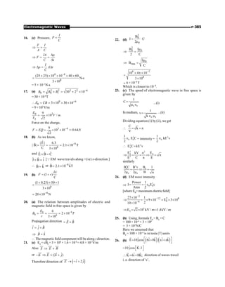P-385
Electromagnetic Waves
16. (c) Pressure,
I
P
C
=
F I
A C
Þ =
IA p
F
C t
D
Þ = =
D
I
p A t
C
Þ D = D
4 –4
8
(25 25) 10 10 40 60
N-s
3 10
´ ´ ´ ´ ´
=
´
= 5 × 10–3
N-s
17. (a) 2 2 2 2 6
0 0 1 30 2 10
B B B -
= + = + ´
= 30 × 10–6
T
8 6
0 3 10 30 10
E CB -
 = = ´ ´ ´
= 9× 103
V/m
3
0
2
9
10 /
2
E
V m
V
= ´
Force on the charge,
3 4
9
10 10 0.64
2
F EQ N
-
= = ´ ´ ;
18. (b) As we know,
8
8
| E | 6.3
| B | 2.1 10 T
C 3 10
-
= = = ´
´
r
r
and ˆ
ˆ ˆ
E B C
´ =
ˆ
ˆ ˆ
J B i
´ = [Q EM wave travels along +(ve) x-direction.]
 ˆ
B̂ k
= or –8 ˆ
B 2.1 10 kT
= ´
r
19. (b) (1 )
IA
F r
C
= +
8
(1 0.25) 50 1
3 10
+ ´ ´
=
´
8
20 10 N
; -
´
20. (a) The relation between amplitudes of electric and
magnetic field in free space is given by
8
0
0 8
6
2 10
3 10
E
B T
c
-
= = = ´
´
Propagation direction ˆ ˆ
E B
= ´
ˆ
ˆ ˆ
i j B
= ´
ˆ
B̂ k
Þ =
 The magnetic field component will be along zdirection.
21. (c) E0
= cB0
= 3 × 108
× 1.6 × 10–6
= 4.8 × 102
V/m
Also S E B
Þ ´
uu
r uur uur
or ˆ ˆ
(2 )
K E i j
- Þ ´ +
uu
r uu
r
Therefore direction of ( )
ˆ ˆ
2
E i j
® - +
uur
22. (d)
2
0
0
B
I ·C
2µ
=
2
0 0
B Iµ
2 C
Þ =
0
rms
Iµ
B
C
Þ =
8 7
8
10 4 10
3 10
-
´ p ´
=
´
; 6 × 10–4 T
Which is closest to 10–4.
23. (c) The speed of electromagnetic wave in free space is
given by
0 0
1
C=
m Î ...(i)
Inmedium,
0 0
1
v
k
=
Î m
...(ii)
Dividing equation (i) by(ii), we get
C
k n
V
 = =
2
0 0
1
E C
2
Î = intensity=
2
0
1
kE v
2
Î
2 2
0
E C kE v
 =
2 2
0 0
2
E E
kV n
n
E C n E
Þ = = Þ =
similarly
2 2
0 0
0 0
B C B
B v 1
2 2 B n
= Þ =
m m
24. (d) EM wave intensity
Þ
2
0 0
Power 1
I E c
Area 2
= = e
[where E0= maximum electricfield]
–3
–12 2 8
0
–6
27 10 1
9 10 E 3 10
2
10 10
´
Þ = ´ ´ ´ ´ ´
´
3
0
E 2 10 kV / m 1.4kV / m
Þ = ´ =
25. (b) Using, formula E0
= B0
× C
= 100 × 10–6
× 3 × 108
= 3 × 104
N/C
Here we assumed that
B0
= 100 × 10–6
is in tesla (T) units
26. (b) ( ) ( )
ˆ ˆ ˆ ˆ ˆ
E 10jcos 6i 8k . xi zk
é ù
= + +
ë û
r
= ˆ
10 jcos K.r
é ù
ë û
r r
ˆ ˆ
K 6i 8K;
 = +
r
direction of waves travel
i. e. direction of ‘c’.
 