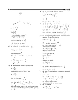 Physics
P-386
ˆ
E(10 j)
B
ˆ ˆ
3i 4k
ĉ
5
+
=
ˆ ˆ
–4i 3k
ˆ ˆ
C E
5
+
´ =
E 10
B
C C
= =
r
ˆ ˆ ˆ ˆ
10 –4i 3k –8i 6k
B
C 5 C
æ ö æ ö
+ +
 =
ç ÷ ç ÷
ç ÷ ç ÷
è ø è ø
r
or, magnetic field ( )
1
B x,z,t
C
=
r
( ) ( )
ˆ ˆ
6k –8i cos 6x 8z –10ct
+
27. (c) Velocity of EM wave is given by
1
v =
mÎ
Velocityin air = C
k
w
=
Velocityin medium =
2
C
Here, m1 = m2 = 1 as medium is non-magnetic
 1
2
1
2
1
2
r
r
C
C
Î
= =
æ ö
ç ÷
Î è ø
Þ 1
2
1
4
r
r
Î
=
Î
28. (d) Average energy density of magnetic field,
2
0
B
0
B
u
4
=
m
.
Average energy density of electric field,
2
0 0
E
E
u
4
e
=
Now, E0 = CB0 and C2 =
0 0
1
m Î
uE =
2 2
0
0
C B
4
e
´
2
2
0 0
0 B
0 0 0
B
1
B u
4 4
e
= ´ ´ = =
m e m
 uE = uB
Since energydensity ofelectric and magnetic field issame,
so energyassociated with equal volume will be equal i.e.,
uE = uB
29. (c) If E0 is magnitudeof electric field then
2
0 0
0
1 2I
E C 1 E
2 C
e ´ = Þ =
e
0
0
E
E
C
=
Direction of E B
´
r r
will be along ĵ
+ .
30. (c) ˆ ˆ
E B
´ should give the direction of wave propagation
Þ
ˆ ˆ ˆ ˆ ˆ ˆ ˆ ˆ ˆ ˆ
i j i j j ( i) i j i j
ˆ ˆ
K B K
2 2 2 2 2
æ ö
´ + - - + +
´ Þ ´ = =
ç ÷
è ø
)
P P
Option (a), option (b) and option (d) does not satisfy.
Wave propagation vector K̂ should along
ˆ ˆ
i j
2
+
.
31. (c) Given, Electric field component of monochromatic
radiation, 0
ˆ
(E) 2E icoskzcos t
= w
r
We know that,
dE dB
dz dt
= -
0
dE dB
2E ksin kz cos t
dz dt
= - w = -
dB = + 2E0
k sin kz cos wt dt .....(i)
Integrating eq.
n
(i), we have
0
B 2E k sinkz cos tdt
= + w
ò
Magnetic field is given by,
0
k
2E sin kz sin t
= + w
w
We also know that,
0
0
E
c
B k
w
= =
Magnetic field vector,
0
2E ˆ
B j sin kzsin t
c
= w
r
32. (a) Speed of EM wave in force space (c) 0
0
E
B
=
or 0
ˆ
E cB sin (kx t)k
= + w
r
33. (d) Wavein X-direction means E andB shouldbefunction
of x and t.
y z y z
, ^ ∗
) ) ) )
34. (b) As we know, . 0
=
uu
r u
r
E B Q [ ]
E B
^
uu
r ur
and ´
uu
r ur
E B should be along Z direction
As $ $ $
(–2 – 3 ) (3 – 2 ) 5
i j i j k
´ =
$ $
Hence option (b) is the correct answer.
35. (d) As we know,
–8
0
0 8
27
9 10
3 10
E
B
C
= = = ´
´
tesla
 