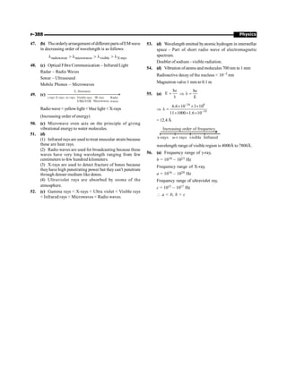 Physics
P-388
47. (b) Theorderlyarrangement ofdifferent parts ofEMwave
in decreasing order of wavelength is as follows:
radiowaves microwaves visible X-rays
l  l  l  l
48. (c) Optical Fibre Communication – Infrared Light
Radar – Radio Waves
Sonar – Ultrasound
Mobile Phones – Microwaves
49. (c)
E, Decreases
g-rays X-rays uv-rays Visible rays
VIBGYOR
IR rays Radio
waves
Microwaves
Radiowave  yellowlight  blue light  X-rays
(Increasing order of energy)
50. (c) Microwave oven acts on the principle of giving
vibrational energyto water molecules.
51. (d)
(1) Infrared rays are used totreat muscular strain because
these are heat rays.
(2) Radio waves are used for broadcasting because these
waves have very long wavelength ranging from few
centimeters to few hundred kilometers.
(3) X-rays are used to detect fracture of bones because
theyhave high penetrating power but they can't penetrate
through denser medium like dones.
(4) Ultraviolet rays are absorbed by ozone of the
atmosphere.
52. (c) Gamma rays  X-rays  Ultra violet  Visible rays
 Infrared rays  Microwaves  Radio waves.
53. (d) Wavelength emitted byatomichydrogen in interstellar
space - Part of short radio wave of electromagnetic
spectrum.
Doublet of sodium - visible radiation.
54. (d) Vibration ofatoms and molecules 700 nm to 1 mm
Radioactive decay of the nucleus  10–3 nm
Magnetron valve 1 mm to 0.1 m
55. (a)
hc
E =
l
Þ
hc
E
l =
Þ
34 8
19
6.6 10 3 10
11 1000 1.6 10
-
-
´ ´ ´
l =
´ ´ ´
= 12.4 Å
x-rays u-v rays visible Infrared
Increasing order of frequency
wavelength range of visible region is 4000Å to 7800Å.
56. (a) Frequency range of g-ray,
b = 1018 – 1023 Hz
Frequency range of X-ray,
a = 1016 – 1020 Hz
Frequency range of ultraviolet ray,
c = 1015 – 1017 Hz
 a  b; b  c
 