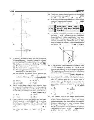 Physics
P-390
(b)
(c)
(d)
7. A particle is oscillating on the X-axis with an amplitude
2cmaboutthepointx0=10cmwitha frequencyw.Aconcave
mirror offocal length 5 cm is placed attheorigin (seefigure)
Identify the correct statements: [Online April 15, 2018]
(A) The imageexecutes periodic motion
(B) The image executes non-periodic motion
(C) The turning points of the image are asymmetric w.r.t
the image of the point at x = 10 cm
(D) The distance between the turning points of the
oscillation ofthe image is
100
21 x = 0
x0 = 10 cm
(a) (B),(D) (b) (B),(C)
(c) (A), (C), (D) (d) (A),(D)
8. You are asked to design a shaving mirror assuming that a
person keeps it 10 cm from his faceand views the magnified
image of the face at the closest comfortable distance of 25
cm. The radius of curvature of the mirror would then be :
[Online April 10, 2015]
(a) 60cm (b) –24cm
(c) – 60 cm (d) 24cm
9. Acar isfittedwith a convexside-viewmirror of focal length
20 cm.Asecond car 2.8m behind thefirst car isovertaking
the first car at a relative speed of 15 m/s. The speed of the
image of the second car as seen in the mirror of the first
one is : [2011]
(a)
1
15
m/s (b) 10m/s (c) 15m/s (d)
1
10
m/s
10. To get three images of a single object, one should have
twoplane mirrors at an angle of [2003]
(a) 60º (b) 90º (c) 120º (d) 30º
11. If two plane mirrors are kept at 60° to each other, then the
number of images formed by them is [2002]
(a) 5 (b) 6 (c) 7 (d) 8
TOPIC 2
Refraction ofLight at Plane
Surface and Total Internal
Reflection
12. An observer can see through a small hole on the side of a
jar (radius 15 cm) at a point at height of 15 cm from the
bottom (see figure). The hole is at a height of 45 cm. When
the jar is filledwith a liquidup toa height of30cm the same
observer can see the edge at the bottom of the jar. If the
refractiveindex ofthe liquidis N/100, whereN is an integer,
the value of N is ___________. [NA Sep. 03, 2020 (I)]
45 cm
15 cm
15 cm
13. A light ray enters a solid glass sphere of refractive index
3
m = at an angle of incidence 60°. The ray is both
reflected and refracted at the farther surface of the sphere.
The angle (in degrees) between the reflected and refracted
rays at this surface is ___________.
[NA Sep. 02, 2020 (II)]
14. A vessel of depth 2h is half filled with a liquid of refractive
index 2 2 and the upper half with another liquid of
refractive index 2. The liquids are immiscible. The
apparent depth of the inner surface of the bottom of vessel
will be: [9 Jan. 2020 I]
(a)
2
h
(b)
2( 2 1)
h
+
(c)
3 2
h
(d)
3
2
4
h
15. There is a small source of light at some depth below the
surface of water (refractive index =
4
3
) in a tank of large
cross sectional surface area. Neglecting anyreflection from
the bottom and absorption by water, percentage of light
that emerges out of surface is (nearly):
[Use the fact that surface area of a spherical cap of height
h and radius of curvature r is 2prh] [9 Jan. 2020 II]
(a) 21% (b) 34% (c) 17% (d) 50%
 