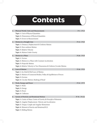Contents
1. Physical World, Units and Measurements

P-1 – P-13
Topic 1 : Unit of Physical Quantities
Topic 2 : Dimensions of Physical Quantities
Topic 3 : Errors in Measurements
2. Motion in a Straight Line

P-14 – P-25
Topic 1 : Distance, Displacement  Uniform Motion
Topic 2 : Non-uniform Motion
Topic 3 : Relative Velocity
Topic 4 : Motion Under Gravity
3. Motion in a Plane

P-26 – P-35
Topic 1 : Vectors
Topic 2 : Motion in a Plane with Constant Acceleration
Topic 3 : Projectile Motion
Topic 4 : Relative Velocity in Two Dimensions  Uniform Circular Motion
4. Laws of Motion

P-36 – P-53
Topic 1 : Ist, IInd  IIIrd Laws of Motion
Topic 2 : Motion of Connected Bodies, Pulley  Equilibrium of Forces
Topic 3 : Friction
Topic 4 : Circular Motion, Banking of Road
5. Work, Energy and Power

P-54 – P-75
Topic 1 : Work
Topic 2 : Energy
Topic 3 : Power
Topic 4 : Collisions
6. System of Particles and Rotational Motion

P-76 – P-112
Topic 1 : Centre of Mass, Centre of Gravity  Principle of Moments
Topic 2 : Angular Displacement, Velocity and Acceleration
Topic 3 : Torque, Couple and Angular Momentum
Topic 4 : Moment of Inertia and Rotational K.E.
Topic 5 : Rolling Motion
 