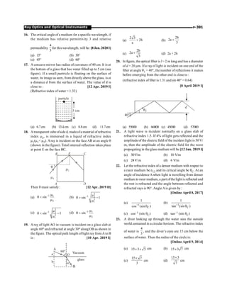 P-391
Ray Optics and Optical Instruments
16. The critical angle of a medium for a specific wavelength, if
the medium has relative permittivity 3 and relative
permeability
4
3
for this wavelength, will be: [8 Jan. 2020 I]
(a) 15° (b) 30°
(c) 45° (d) 60°
17. A concave mirror has radius of curvature of 40 cm. It is at
the bottom of a glass that has water filled up to 5 cm (see
figure). If a small partricle is floating on the surface of
water, its image as seen, from directlyabove the glass, is at
a distance d from the surface of water. The value of d is
close to : [12 Apr. 2019 I]
(Refractive index of water = 1.33)
(a) 6.7cm (b) 13.4cm (c) 8.8cm (d) 11.7cm
18. A transparent cubeofside d, madeofa material ofrefractive
index m2, is immersed in a liquid of refractive index
m1(m1 m2). Aray is incident on the face AB at an angle q
(shown in the figure). Total internal reflection takes place
at point E on the face BC.
Then q must satisfy : [12 Apr. 2019 II]
(a)
1 1
2
sin- m
q 
m
(b)
2
1 2
2
1
sin 1
- m
q  -
m
(c)
2
1 2
2
1
sin 1
- m
q  -
m
(d) 1 1
2
sin- m
q 
m
19. A ray of light AO in vacuum is incident on a glass slab at
angle 60o and refracted at angle 30o along OB as shown in
the figure. The optical path length of light rayfrom A to B
is : [10 Apr. 2019 I]
(a)
2 3
2b
a
+ (b)
2b
2a
3
+
(c)
2b
2a
3
+ (d) 2a + 2b
20. In figure, the optical fiber is l = 2 m long and has a diameter
of d = 20 mm. If a rayof light is incident on one end of the
fiber at angle q1 = 40°, the number of reflections it makes
before emerging from the other end is close to :
(refractive index offiber is 1.31 and sin 40° = 0.64)
[8 April 2019 I]
(a) 55000 (b) 66000 (c) 45000 (d) 57000
21. A light wave is incident normally on a glass slab of
refractive index 1.5. If 4% of light gets reflected and the
amplitude of the electric field of the incident light is 30 V/
m, then the amplitude of the electric field for the wave
propogating in the glass medium will be:[12 Jan. 2019 I]
(a) 30V/m (b) 10 V/m
(c) 24V/m (d) 6 V/m
22. Let the refractiveindex ofa denser medium with respect to
a rarer medium be n12 and its critical angle be qC. At an
angle of incidence Awhen light is travelling from denser
medium to rarer medium, a part ofthelight is reflected and
the rest is refracted and the angle between reflected and
refracted rays is 90°. Angle Ais given by :
[Online April 8, 2017]
(a)
1
C
1
cos (sin )
-
q
(b) 1
C
1
tan (sin )
-
q
(c) cos–1 (sin qC) (d) tan–1 (sin qC)
23. A diver looking up through the water sees the outside
world contained in a circular horizon. The refractive index
of water is
4
3
, and the diver’s eyes are 15 cm below the
surface of water. Then the radius of the circle is:
[Online April 9, 2014]
(a) 15 3 5
´ ´ cm (b) 15 3 7
´ cm
(c)
15 7
3
´
cm (d)
15 3
7
´
cm
 