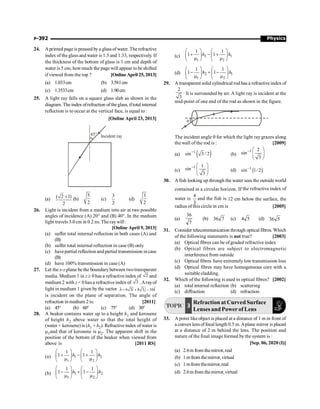 Physics
P-392
24. Aprinted page is pressed bya glass ofwater. The refractive
index of the glass and water is 1.5 and 1.33, respectively. If
the thickness of the bottom of glass is 1 cm and depth of
water is 5 cm, howmuch the page will appear to beshifted
if viewed from the top ? [Online April 25, 2013]
(a) 1.033cm (b) 3.581cm
(c) 1.3533cm (d) 1.90cm
25. A light ray falls on a square glass slab as shown in the
diagram. The index ofrefraction of theglass, iftotal internal
reflection is to occur at the vertical face, is equal to :
[Online April 23, 2013]
45° Incident ray
(a) ( 2 1)
2
+ (b)
5
2
(c)
3
2
(d)
3
2
26. Light is incident from a medium into air at two possible
angles of incidence (A) 20° and (B) 40°. In the medium
light travels 3.0 cm in 0.2 ns. The raywill :
[Online April 9, 2013]
(a) suffer total internal reflection in both cases (A) and
(B)
(b) suffer total internal reflection in case (B) only
(c) havepartial reflection and partial transmission in case
(B)
(d) have 100% transmission in case (A)
27. Let the x-z plane be the boundary between twotransparent
media. Medium 1 in z ³ 0 has a refractive index of 2 and
medium 2 with z  0 has a refractiveindex of 3 .Arayof
light in medium 1 given bythe vector ˆ
ˆ ˆ
6 3 8 3 10
= + -
r
A i j k
is incident on the plane of separation. The angle of
refraction in medium 2is: [2011]
(a) 45° (b) 60° (c) 75° (d) 30°
28. A beaker contains water up to a height h1 and kerosene
of height h2 above water so that the total height of
(water + kerosene) is (h1 + h2). Refractive index ofwater is
m1and that of kerosene is m2. The apparent shift in the
position of the bottom of the beaker when viewed from
above is [2011 RS]
(a) 1 2
1 2
1 1
1 1
h h
æ ö æ ö
+ - +
ç ÷ ç ÷
m m
è ø è ø
(b) 1 2
1 2
1 1
1 1
h h
æ ö æ ö
- + -
ç ÷ ç ÷
m m
è ø è ø
(c) 2 1
1 2
1 1
1 1
h h
æ ö æ ö
+ - +
ç ÷ ç ÷
m m
è ø è ø
(d) 2 1
1 2
1 1
1 1
h h
æ ö æ ö
- + -
ç ÷ ç ÷
m m
è ø è ø
29. A transparent solid cylindrical rod has a refractive index of
2
3
. It is surrounded by air. A light ray is incident at the
mid-point of one end of the rod as shown in the figure.
q
The incident angle q for which the light raygrazes along
the wall of the rod is : [2009]
(a) ( )
1
sin 3 / 2
-
(b)
1 2
sin
3
- æ ö
ç ÷
è ø
(c)
1 1
sin
3
- æ ö
ç ÷
è ø
(d) ( )
1
sin 1/ 2
-
30. A fish looking up through the water sees the outside world
contained in a circular horizon. If the refractive index of
water is
3
4
and the fish is 12 cm below the surface, the
radius of this circle in cm is [2005]
(a)
7
36
(b) 7
36 (c) 5
4 (d) 5
36
31. Consider telecommunication through optical fibres. Which
of the following statements is not true? [2003]
(a) Optical fibres can be ofgraded refractive index
(b) Optical fibres are subject to electromagnetic
interference from outside
(c) Optical fibres have extremelylow transmission loss
(d) Optical fibres may have homogeneous core with a
suitable cladding.
32. Which of the following is used in optical fibres? [2002]
(a) total internal reflection (b) scattering
(c) diffraction (d) refraction.
TOPIC 3
Refraction at Curved Surface
Lenses and Power of Lens
33. A point likeobject is placed at a distance of 1 m in front of
a convex lensoffocal length 0.5 m.Aplane mirror is placed
at a distance of 2 m behind the lens. The position and
nature of the final image formed by the system is :
[Sep. 06, 2020 (I)]
(a) 2.6m from themirror,real
(b) 1 mfrom themirror, virtual
(c) 1mfrom themirror,real
(d) 2.6m from themirror,virtual
 