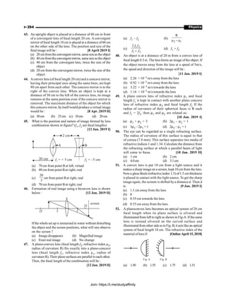 Physics
P-394
43. An upright object is placed at a distance of 40 cm in front
of a convergent lens of focal length 20 cm. A convergent
mirror offocal length 10 cm is placed at a distance of60 cm
on the other side of the lens. The position and size of the
final image will be : [8 April 2019 I]
(a) 20 cmfromtheconvergentmirror, samesizeas theobject
(b) 40cm fromtheconvergentmirror, samesizeastheobject
(c) 40 cm from the convergent lens, twice the size of the
object
(d) 20 cm from the convergent mirror, twice the size of the
object
44. Aconvex lens (offocal length 20 cm) and a concave mirror,
having their principal axes along the same lines, are kept
80 cm apart from each other. The concave mirror is to the
right of the convex lens. When an object is kept at a
distance of 30 cm to the left of the convex lens, its image
remains at the same position even if the concave mirror is
removed. The maximum distance of the object for which
this concave mirror, byitselfwould produce a virtual image
would be : [8 Apr. 2019 II]
(a) 30cm (b) 25cm (c) 10cm (d) 20cm
45. What is the position and nature of image formed by lens
combination shown in figure? (f1, f2 are focal lengths)
[12 Jan. 2019 I]
B
A
2 cm
20 cm f1 = + 5 cm f2 = –5 cm
(a) 70 cm from point Bat left; virtual
(b) 40 cm from point Bat right; real
(c)
20
3
cm from point Bat right, real
(d) 70 cm from point Bat right; real
46. Formation of real image using a biconvex lens is shown
below : [12 Jan. 2019 II]
screen
2f f f
2f
Ifthe whole set up is immersed in water without disturbing
the object and the screen positions, what will one observe
on the screen ?
(a) Image disappears (b) Magnified image
(c) Erect real image (d) No change
47. A plano-convex lens (focal length f2, refractive index µ2,
radius of curvature R) fits exactly into a plano-concave
lens (focal length f1, refractive index µ1, radius of
curvatureR). Their planesurfaces are parallel toeach other.
Then, the focal length of the combination will be :
[12 Jan. 2019 II]
(a) f1 – f2 (b)
2 1
R
µ µ
-
(c)
1 2
1 2
2
+
f f
f f
(d) f1 + f2
48. An object is at a distance of 20 m from a convex lens of
focal length 0.3 m. The lensforms an image of the object. If
the object moves away from the lens at a speed of 5m/s,
the speed and direction of the image will be :
[11 Jan. 2019 I]
(a) 2.26 × 10–3 m/s away from the lens
(b) 0.92 × 10–3 m/s away from the lens
(c) 3.22 × 10–3 m/s towards the lens
(d) 1.16 × 10–3 m/s towards the lens
49. A plano convex lens of refractive index m1 and focal
length f1 is kept in contact with another plano concave
lens of refractive index m2 and focal length f2 If the
radius of curvature of their spherical faces is R each
and f1 = 2f2, then m1 and m2 are related as:
[10 Jan. 2019 I]
(a) m1 + m2 = 3 (b) 2m1 – m2 = 1
(c) 3m2 – 2m1 = 1 (d) 2m2 – m1 = 1
50. The eye can be regarded as a single refracting surface.
The radius of curvature of this surface is equal to that
of cornea (7.8 mm). This surface separates two media of
refractive indices 1 and 1.34. Calculate the distance from
the refracting surface at which a parallel beam of light
will come to focus. [10 Jan. 2019 II]
(a) 1 cm (b) 2 cm
(c) 4.0cm (d) 3.1cm
51. A convex lens is put 10 cm from a light source and it
makes a sharp imageon a screen, kept 10 cm from the lens.
Nowa glass block(refractiveindex 1.5) of1.5 cm thickness
is placed in contact with the light source. To get the sharp
image again, the screem is shifted bya distance d. Then d
is: [9 Jan. 2019 I]
(a) 1.1 cm awayfrom the lens
(b) 0
(c) 0.55 cm towards the lens
(d) 0.55 cm awayfrom the lens
52. A planoconvex lens becomes an optical system of 28 cm
focal length when its plane surface is silvered and
illuminatedfrom left toright as shown in Fig-A. If thesame
lens is instead silvered on the curved surface and
illuminated from other sideasin Fig. B, it actslike an optical
system of focal length 10 cm. The refractive index of the
material oflensif: [Online April 15, 2018]
Fig. A Fig. B
(a) 1.50 (b) 1.55 (c) 1.75 (d) 1.51
Join- https://t.me/studyaffinity
 