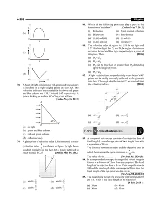 Physics
P-398
(b)
o
i
d
(c)
o
i
d
(d)
o
i
d
78. A beam of light consisting of red, green and blue colours
is incident on a right-angled prism on face AB. The
refractive indices of the material for the above red, green
and blue colours are 1.39, 1.44 and 1.47 respectively. A
person looking on surface AC of the prism will see
[Online May 26, 2012]
45°
A
B
C
(a) no light
(b) green and blue colours
(c) red and green colours
(d) red colour only
79. A glass prism of refractive index 1.5 is immersed in water
(refractive index
4
3
) as shown in figure. A light beam
incident normally on the face AB is totally reflected to
reach the face BC, if [Online May 19, 2012]
A
B
C
q
(a)
5
sin
9
q  (b)
2
sin
3
q 
(c)
8
sin
9
q  (d)
1
sin
3
q 
80. Which of the following processes play a part in the
formation of a rainbow? [Online May 7, 2012]
(i) Refraction (ii) Total internal reflection
(iii) Dispersion (iv) Interference
(a) (i), (ii)and(iii) (b) (i) and (ii)
(c) (i), (ii) and (iv) (d) (iii) and (iv)
81. The refractive index of a glass is 1.520 for red light and
1.525 for blue light. Let D1 and D2 be angles ofminimum
deviation for red and blue light respectively in a prism of
this glass. Then, [2006]
(a) D1  D2
(b) D1 = D2
(c) D1 can be less than or greater than D2 depending
upon the angle of prism
(d) D1  D2
82. Alight rayis incident perpendicularlytoone face of a 90°
prism and is totally internally reflected at the glass-air
interface. If the angle ofreflection is 45°, we concludethat
the refractive index n [2004]
45°
45°
45°
(a)
1
2
n  (b) 2
n 
(c)
1
2
n  (d) 2
n 
TOPIC 5 Optical Instruments
83. A compound microscope consists of an objective lens of
focal length 1 cm and an eye piece offocal length 5 cm with
a separation of 10 cm.
The distance between an object and the objective lens, at
which the strain on the eye is minimum is
40
n
cm.
The value of n is ______. [NA Sep. 05, 2020 (I)]
84. In a compound microscope, the magnified virtual image is
formed at a distance of25 cm from the eye-piece. The focal
length of its objective lens is 1 cm. If the magnification is
100 and the tube length ofthe microscope is 20 cm, then the
focal length of the eye-piece lens (in cm) is __________.
[NA Sep. 04, 2020 (I)]
85. The magnifying power of a telescope with tube length 60
cm is 5. What is the focal length of its eye piece?
[8 Jan. 2020 I]
(a) 20cm (b) 40cm
(c) 30cm (d) 10cm
 