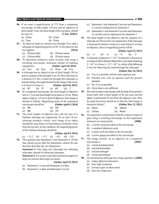 P-399
Ray Optics and Optical Instruments
86. If we need a magnification of 375 from a compound
microscope of tube length 150 mm and an objective of
focal length 5 mm, the focal length ofthe eye-piece, should
be close to: [7 Jan. 2020 I]
(a) 22mm (b) 12mm
(c) 2mm (d) 33mm
87. An observer looks at a distant tree of height 10 m with a
telescope of magnifying power of 20. To the observer the
tree appears : [2016]
(a) 20times taller (b) 20 times nearer
(c) 10times taller (d) 10 times nearer
88. To determine refractive index of glass slab using a
travelling microscope, minimum number of readings
required are : [Online April 10, 2016]
(a) Two (b) Four (c) Three (d) Five
89. A telescope has an objective lens of focal length 150 cm
and an eyepiece of focal length 5 cm. If a 50 m tall tower at
a distance of 1 km is observed through this telescope in
normal setting, the angle formed bythe imageof the tower
is q, then q is close to : [Online April 10, 2015]
(a) 30° (b) 15° (c) 60° (d) 1°
90. In a compound microscope, the focal length of objective
lens is1.2 cm andfocal length ofeye piece is 3.0 cm. When
object is kept at 1.25 cm in front of objective, final image is
formed at infinity. Magnifying power of the compound
microscope should be: [Online April 11, 2014]
(a) 200 (b) 100
(c) 400 (d) 150
91. The focal lengths of objective lens and eye lens of a
Galilean telescope are respectively 30 cm and 3.0 cm.
telescope produces virtual, erect image of an object
situated far awayfrom it at least distance of distinct vision
from the eye lens. In this condition, the magnifying power
of the Galilean telescope should be:
[Online April 9, 2014]
(a) +11.2 (b) –11.2 (c) –8.8 (d) +8.8
92. This question has Statement-1 and Statement-2. Of the
four choices given after the Statements, choose the one
that best describes the two Statements.
Statement 1: Very large size telescopes are reflecting
telescopes instead of refracting telescopes.
Statement 2: It is easier to providemechanical support to
largesize mirrors than large size lenses.
[Online April 23, 2013]
(a) Statement-1 is true and Statement-2 is false.
(b) Statement-1 is false and Statement-2 is true.
(c) Statement-1 and statement-2 aretrue and Statement-
2 is correct explanation for statement-1.
(d) Statements-1and statement-2 are true and Statement-
2 is not the correct explanation for statement-1.
93. The focal length of the objective and the eyepiece of a
telescope are 50 cm and 5 cm respectively. If the telescope
is focussed for distinct vision on a scale distant 2 m from
its objective, then its magnifying power will be:
[Online April 22, 2013]
(a) – 4 (b) – 8 (c) +8 (d) – 2
94. A telescope of aperture 3 × 10–2 m diameter is focused on
a windowat 80m distancefitted with a wiremesh ofspacing
2 × 10–3 m. Given: l= 5.5 × 10–7 m, which ofthe following
is true for observing the mesh through the telescope?
[Online May 26, 2012]
(a) Yes, it is possible with the same aperture size.
(b) Possible also with an aperture half the present
diameter.
(c) No, it is not possible.
(d) Given data is not sufficient.
95. We wish tomakea microscope with the help oftwopositive
lenses both with a focal length of 20 mm each and the
object is positioned 25 mm from the objective lens. How
far apart the lenses should be so that the final image is
formed at infinity? [Online May 12, 2012]
(a) 20mm (b) 100mm
(c) 120mm (d) 80mm
96. An experment is performed to find the refractiveindex of
glass using a travelling microscope. In this experiment
distances are measured by [2008]
(a) a vernier scale provided on the microscope
(b) a standard laboratory scale
(c) a meter scale provided on the microscope
(d) a screw gauge provided on the microscope
97. The image formed by an objective of a compound
microscope is [2003]
(a) virtual and diminished
(b) real and diminished
(c) real and enlarged
(d) virtual and enlarged
98. An astronomical telescope has a large aperture to [2002]
(a) reduce spherical aberration
(b) have high resolution
(c) increase span of observation
(d) have low dispersion
 